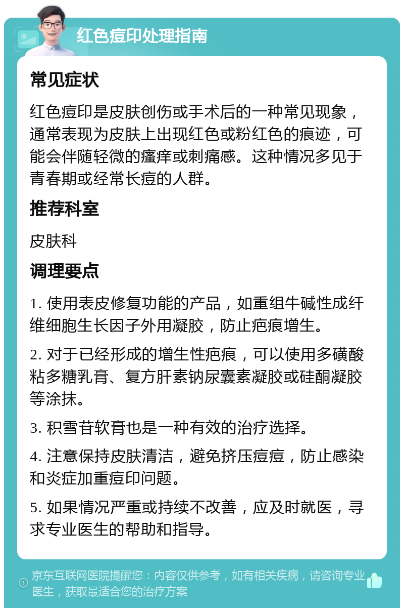 红色痘印处理指南 常见症状 红色痘印是皮肤创伤或手术后的一种常见现象，通常表现为皮肤上出现红色或粉红色的痕迹，可能会伴随轻微的瘙痒或刺痛感。这种情况多见于青春期或经常长痘的人群。 推荐科室 皮肤科 调理要点 1. 使用表皮修复功能的产品，如重组牛碱性成纤维细胞生长因子外用凝胶，防止疤痕增生。 2. 对于已经形成的增生性疤痕，可以使用多磺酸粘多糖乳膏、复方肝素钠尿囊素凝胶或硅酮凝胶等涂抹。 3. 积雪苷软膏也是一种有效的治疗选择。 4. 注意保持皮肤清洁，避免挤压痘痘，防止感染和炎症加重痘印问题。 5. 如果情况严重或持续不改善，应及时就医，寻求专业医生的帮助和指导。