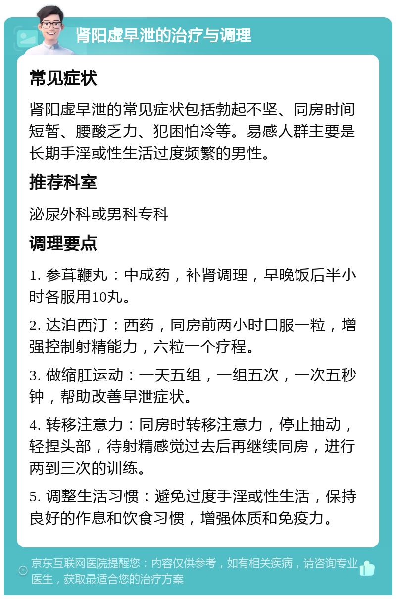 肾阳虚早泄的治疗与调理 常见症状 肾阳虚早泄的常见症状包括勃起不坚、同房时间短暂、腰酸乏力、犯困怕冷等。易感人群主要是长期手淫或性生活过度频繁的男性。 推荐科室 泌尿外科或男科专科 调理要点 1. 参茸鞭丸：中成药，补肾调理，早晚饭后半小时各服用10丸。 2. 达泊西汀：西药，同房前两小时口服一粒，增强控制射精能力，六粒一个疗程。 3. 做缩肛运动：一天五组，一组五次，一次五秒钟，帮助改善早泄症状。 4. 转移注意力：同房时转移注意力，停止抽动，轻捏头部，待射精感觉过去后再继续同房，进行两到三次的训练。 5. 调整生活习惯：避免过度手淫或性生活，保持良好的作息和饮食习惯，增强体质和免疫力。