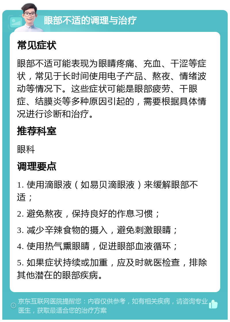 眼部不适的调理与治疗 常见症状 眼部不适可能表现为眼睛疼痛、充血、干涩等症状，常见于长时间使用电子产品、熬夜、情绪波动等情况下。这些症状可能是眼部疲劳、干眼症、结膜炎等多种原因引起的，需要根据具体情况进行诊断和治疗。 推荐科室 眼科 调理要点 1. 使用滴眼液（如易贝滴眼液）来缓解眼部不适； 2. 避免熬夜，保持良好的作息习惯； 3. 减少辛辣食物的摄入，避免刺激眼睛； 4. 使用热气熏眼睛，促进眼部血液循环； 5. 如果症状持续或加重，应及时就医检查，排除其他潜在的眼部疾病。