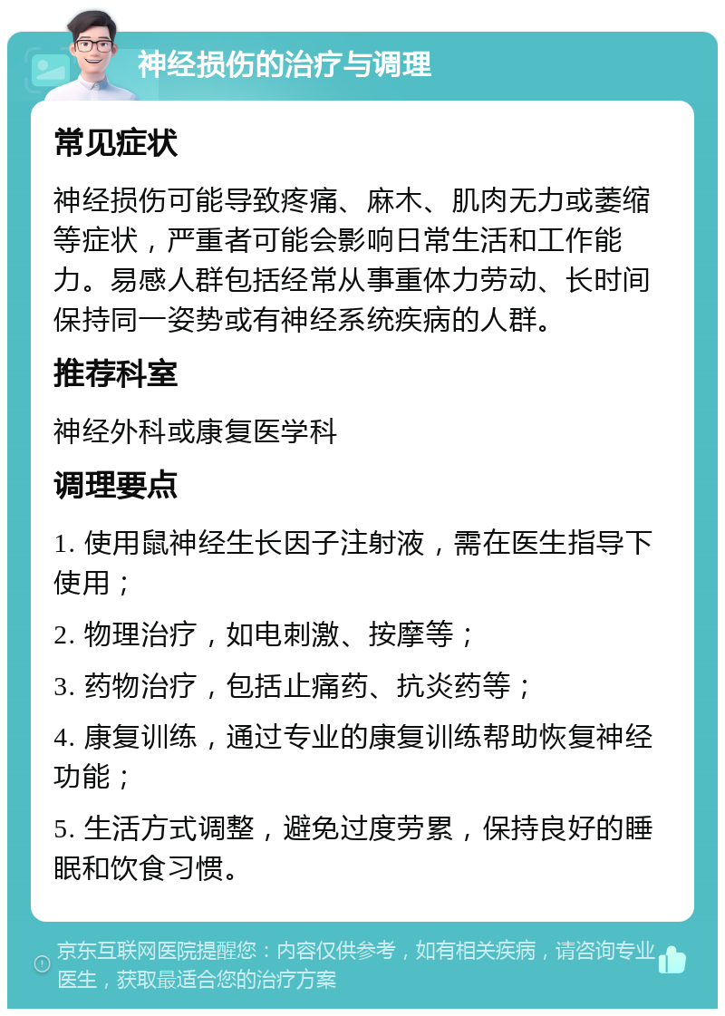 神经损伤的治疗与调理 常见症状 神经损伤可能导致疼痛、麻木、肌肉无力或萎缩等症状，严重者可能会影响日常生活和工作能力。易感人群包括经常从事重体力劳动、长时间保持同一姿势或有神经系统疾病的人群。 推荐科室 神经外科或康复医学科 调理要点 1. 使用鼠神经生长因子注射液，需在医生指导下使用； 2. 物理治疗，如电刺激、按摩等； 3. 药物治疗，包括止痛药、抗炎药等； 4. 康复训练，通过专业的康复训练帮助恢复神经功能； 5. 生活方式调整，避免过度劳累，保持良好的睡眠和饮食习惯。