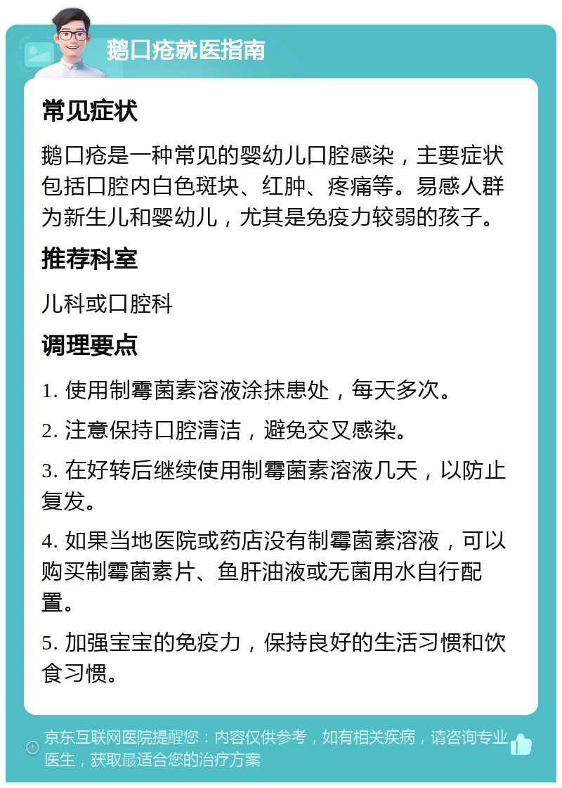 鹅口疮就医指南 常见症状 鹅口疮是一种常见的婴幼儿口腔感染，主要症状包括口腔内白色斑块、红肿、疼痛等。易感人群为新生儿和婴幼儿，尤其是免疫力较弱的孩子。 推荐科室 儿科或口腔科 调理要点 1. 使用制霉菌素溶液涂抹患处，每天多次。 2. 注意保持口腔清洁，避免交叉感染。 3. 在好转后继续使用制霉菌素溶液几天，以防止复发。 4. 如果当地医院或药店没有制霉菌素溶液，可以购买制霉菌素片、鱼肝油液或无菌用水自行配置。 5. 加强宝宝的免疫力，保持良好的生活习惯和饮食习惯。