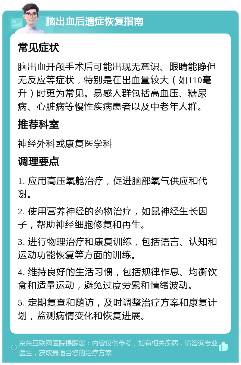 脑出血后遗症恢复指南 常见症状 脑出血开颅手术后可能出现无意识、眼睛能睁但无反应等症状，特别是在出血量较大（如110毫升）时更为常见。易感人群包括高血压、糖尿病、心脏病等慢性疾病患者以及中老年人群。 推荐科室 神经外科或康复医学科 调理要点 1. 应用高压氧舱治疗，促进脑部氧气供应和代谢。 2. 使用营养神经的药物治疗，如鼠神经生长因子，帮助神经细胞修复和再生。 3. 进行物理治疗和康复训练，包括语言、认知和运动功能恢复等方面的训练。 4. 维持良好的生活习惯，包括规律作息、均衡饮食和适量运动，避免过度劳累和情绪波动。 5. 定期复查和随访，及时调整治疗方案和康复计划，监测病情变化和恢复进展。