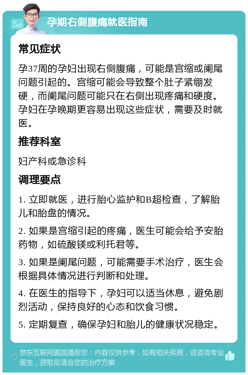 孕期右侧腹痛就医指南 常见症状 孕37周的孕妇出现右侧腹痛，可能是宫缩或阑尾问题引起的。宫缩可能会导致整个肚子紧绷发硬，而阑尾问题可能只在右侧出现疼痛和硬度。孕妇在孕晚期更容易出现这些症状，需要及时就医。 推荐科室 妇产科或急诊科 调理要点 1. 立即就医，进行胎心监护和B超检查，了解胎儿和胎盘的情况。 2. 如果是宫缩引起的疼痛，医生可能会给予安胎药物，如硫酸镁或利托君等。 3. 如果是阑尾问题，可能需要手术治疗，医生会根据具体情况进行判断和处理。 4. 在医生的指导下，孕妇可以适当休息，避免剧烈活动，保持良好的心态和饮食习惯。 5. 定期复查，确保孕妇和胎儿的健康状况稳定。