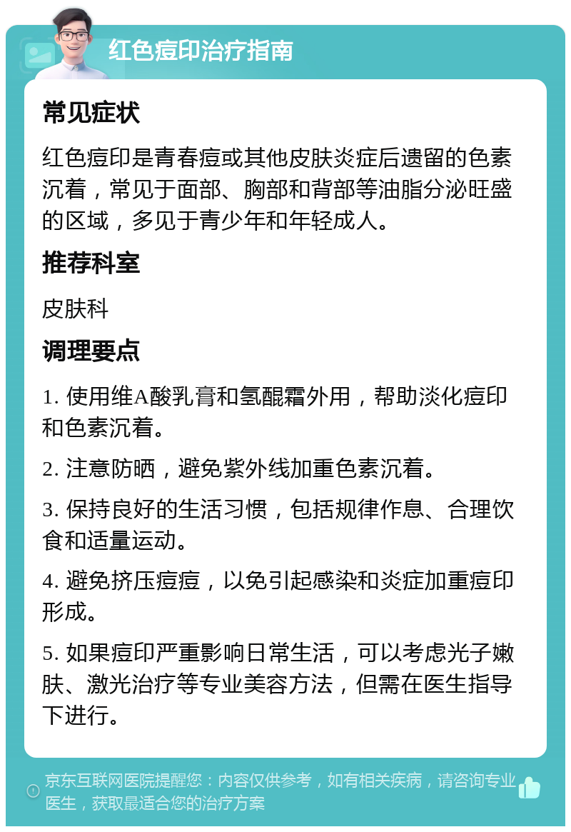 红色痘印治疗指南 常见症状 红色痘印是青春痘或其他皮肤炎症后遗留的色素沉着，常见于面部、胸部和背部等油脂分泌旺盛的区域，多见于青少年和年轻成人。 推荐科室 皮肤科 调理要点 1. 使用维A酸乳膏和氢醌霜外用，帮助淡化痘印和色素沉着。 2. 注意防晒，避免紫外线加重色素沉着。 3. 保持良好的生活习惯，包括规律作息、合理饮食和适量运动。 4. 避免挤压痘痘，以免引起感染和炎症加重痘印形成。 5. 如果痘印严重影响日常生活，可以考虑光子嫩肤、激光治疗等专业美容方法，但需在医生指导下进行。