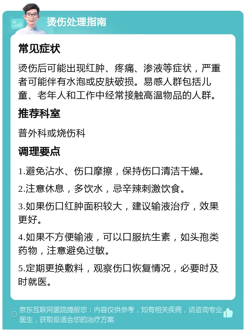 烫伤处理指南 常见症状 烫伤后可能出现红肿、疼痛、渗液等症状，严重者可能伴有水泡或皮肤破损。易感人群包括儿童、老年人和工作中经常接触高温物品的人群。 推荐科室 普外科或烧伤科 调理要点 1.避免沾水、伤口摩擦，保持伤口清洁干燥。 2.注意休息，多饮水，忌辛辣刺激饮食。 3.如果伤口红肿面积较大，建议输液治疗，效果更好。 4.如果不方便输液，可以口服抗生素，如头孢类药物，注意避免过敏。 5.定期更换敷料，观察伤口恢复情况，必要时及时就医。