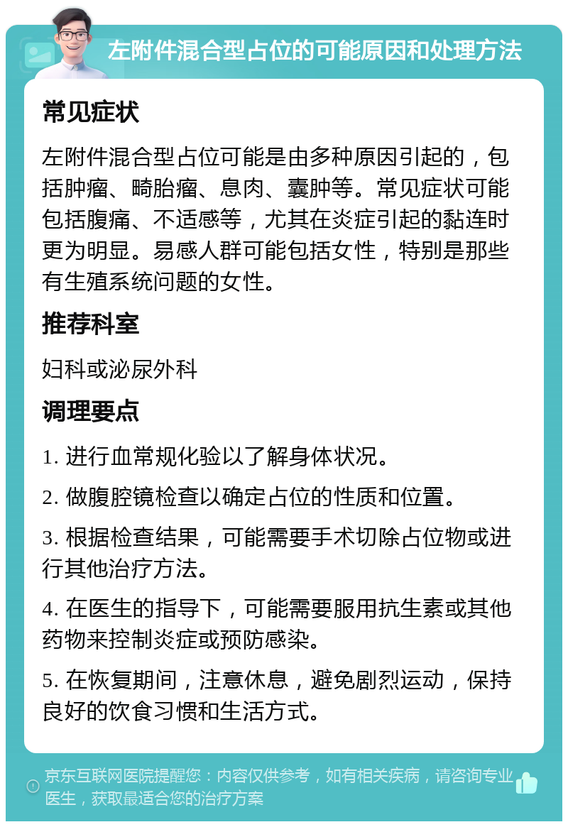 左附件混合型占位的可能原因和处理方法 常见症状 左附件混合型占位可能是由多种原因引起的，包括肿瘤、畸胎瘤、息肉、囊肿等。常见症状可能包括腹痛、不适感等，尤其在炎症引起的黏连时更为明显。易感人群可能包括女性，特别是那些有生殖系统问题的女性。 推荐科室 妇科或泌尿外科 调理要点 1. 进行血常规化验以了解身体状况。 2. 做腹腔镜检查以确定占位的性质和位置。 3. 根据检查结果，可能需要手术切除占位物或进行其他治疗方法。 4. 在医生的指导下，可能需要服用抗生素或其他药物来控制炎症或预防感染。 5. 在恢复期间，注意休息，避免剧烈运动，保持良好的饮食习惯和生活方式。