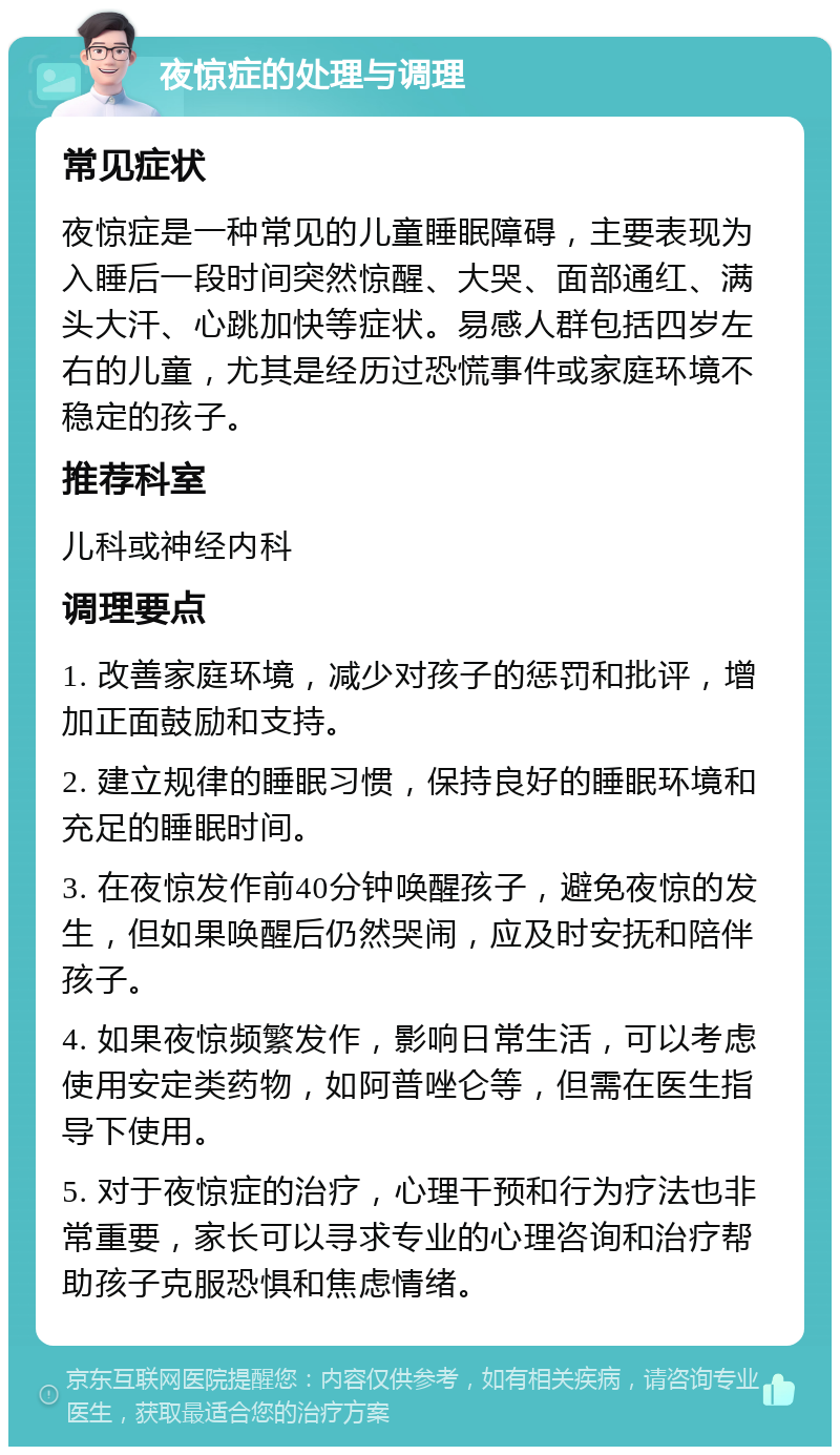 夜惊症的处理与调理 常见症状 夜惊症是一种常见的儿童睡眠障碍，主要表现为入睡后一段时间突然惊醒、大哭、面部通红、满头大汗、心跳加快等症状。易感人群包括四岁左右的儿童，尤其是经历过恐慌事件或家庭环境不稳定的孩子。 推荐科室 儿科或神经内科 调理要点 1. 改善家庭环境，减少对孩子的惩罚和批评，增加正面鼓励和支持。 2. 建立规律的睡眠习惯，保持良好的睡眠环境和充足的睡眠时间。 3. 在夜惊发作前40分钟唤醒孩子，避免夜惊的发生，但如果唤醒后仍然哭闹，应及时安抚和陪伴孩子。 4. 如果夜惊频繁发作，影响日常生活，可以考虑使用安定类药物，如阿普唑仑等，但需在医生指导下使用。 5. 对于夜惊症的治疗，心理干预和行为疗法也非常重要，家长可以寻求专业的心理咨询和治疗帮助孩子克服恐惧和焦虑情绪。