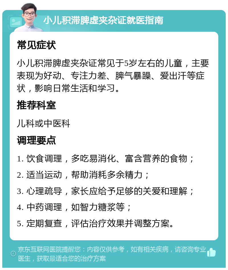 小儿积滞脾虚夹杂证就医指南 常见症状 小儿积滞脾虚夹杂证常见于5岁左右的儿童，主要表现为好动、专注力差、脾气暴躁、爱出汗等症状，影响日常生活和学习。 推荐科室 儿科或中医科 调理要点 1. 饮食调理，多吃易消化、富含营养的食物； 2. 适当运动，帮助消耗多余精力； 3. 心理疏导，家长应给予足够的关爱和理解； 4. 中药调理，如智力糖浆等； 5. 定期复查，评估治疗效果并调整方案。