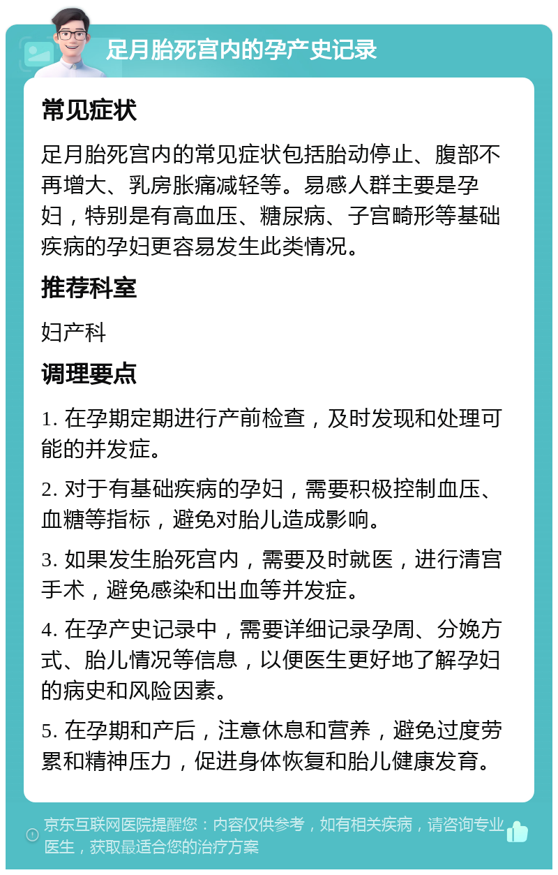 足月胎死宫内的孕产史记录 常见症状 足月胎死宫内的常见症状包括胎动停止、腹部不再增大、乳房胀痛减轻等。易感人群主要是孕妇，特别是有高血压、糖尿病、子宫畸形等基础疾病的孕妇更容易发生此类情况。 推荐科室 妇产科 调理要点 1. 在孕期定期进行产前检查，及时发现和处理可能的并发症。 2. 对于有基础疾病的孕妇，需要积极控制血压、血糖等指标，避免对胎儿造成影响。 3. 如果发生胎死宫内，需要及时就医，进行清宫手术，避免感染和出血等并发症。 4. 在孕产史记录中，需要详细记录孕周、分娩方式、胎儿情况等信息，以便医生更好地了解孕妇的病史和风险因素。 5. 在孕期和产后，注意休息和营养，避免过度劳累和精神压力，促进身体恢复和胎儿健康发育。