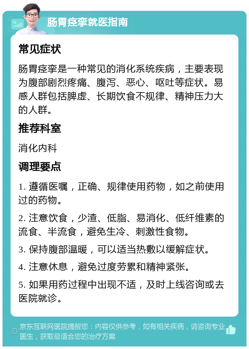 肠胃痉挛就医指南 常见症状 肠胃痉挛是一种常见的消化系统疾病，主要表现为腹部剧烈疼痛、腹泻、恶心、呕吐等症状。易感人群包括脾虚、长期饮食不规律、精神压力大的人群。 推荐科室 消化内科 调理要点 1. 遵循医嘱，正确、规律使用药物，如之前使用过的药物。 2. 注意饮食，少渣、低脂、易消化、低纤维素的流食、半流食，避免生冷、刺激性食物。 3. 保持腹部温暖，可以适当热敷以缓解症状。 4. 注意休息，避免过度劳累和精神紧张。 5. 如果用药过程中出现不适，及时上线咨询或去医院就诊。