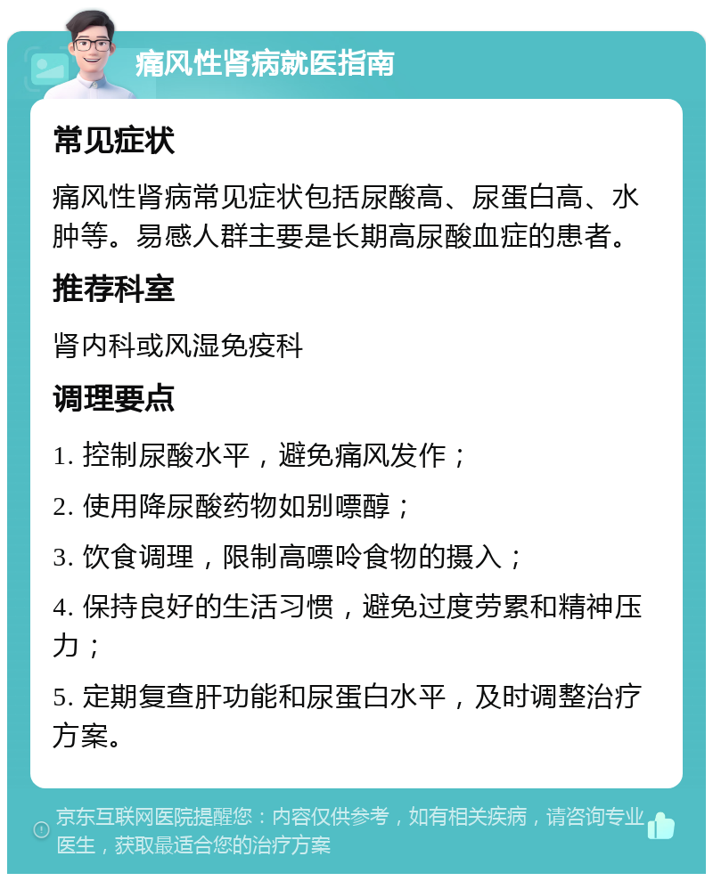 痛风性肾病就医指南 常见症状 痛风性肾病常见症状包括尿酸高、尿蛋白高、水肿等。易感人群主要是长期高尿酸血症的患者。 推荐科室 肾内科或风湿免疫科 调理要点 1. 控制尿酸水平，避免痛风发作； 2. 使用降尿酸药物如别嘌醇； 3. 饮食调理，限制高嘌呤食物的摄入； 4. 保持良好的生活习惯，避免过度劳累和精神压力； 5. 定期复查肝功能和尿蛋白水平，及时调整治疗方案。