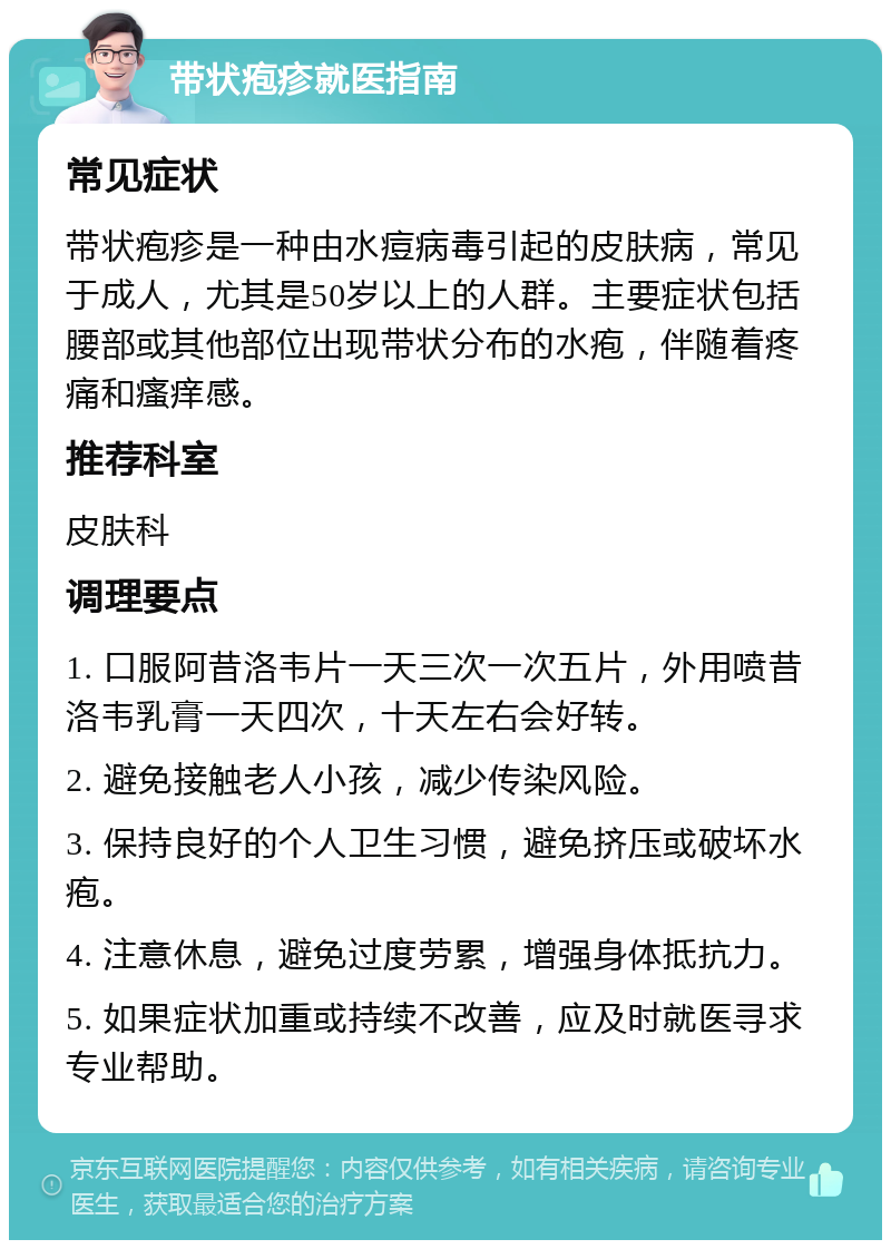 带状疱疹就医指南 常见症状 带状疱疹是一种由水痘病毒引起的皮肤病，常见于成人，尤其是50岁以上的人群。主要症状包括腰部或其他部位出现带状分布的水疱，伴随着疼痛和瘙痒感。 推荐科室 皮肤科 调理要点 1. 口服阿昔洛韦片一天三次一次五片，外用喷昔洛韦乳膏一天四次，十天左右会好转。 2. 避免接触老人小孩，减少传染风险。 3. 保持良好的个人卫生习惯，避免挤压或破坏水疱。 4. 注意休息，避免过度劳累，增强身体抵抗力。 5. 如果症状加重或持续不改善，应及时就医寻求专业帮助。