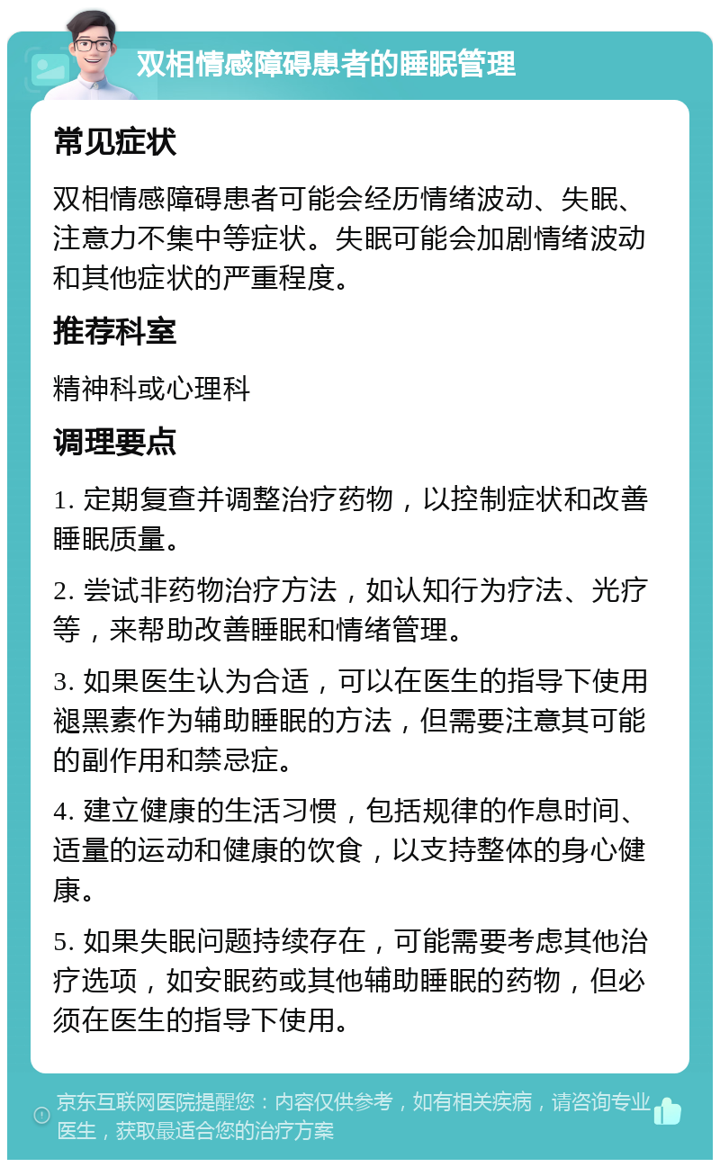 双相情感障碍患者的睡眠管理 常见症状 双相情感障碍患者可能会经历情绪波动、失眠、注意力不集中等症状。失眠可能会加剧情绪波动和其他症状的严重程度。 推荐科室 精神科或心理科 调理要点 1. 定期复查并调整治疗药物，以控制症状和改善睡眠质量。 2. 尝试非药物治疗方法，如认知行为疗法、光疗等，来帮助改善睡眠和情绪管理。 3. 如果医生认为合适，可以在医生的指导下使用褪黑素作为辅助睡眠的方法，但需要注意其可能的副作用和禁忌症。 4. 建立健康的生活习惯，包括规律的作息时间、适量的运动和健康的饮食，以支持整体的身心健康。 5. 如果失眠问题持续存在，可能需要考虑其他治疗选项，如安眠药或其他辅助睡眠的药物，但必须在医生的指导下使用。