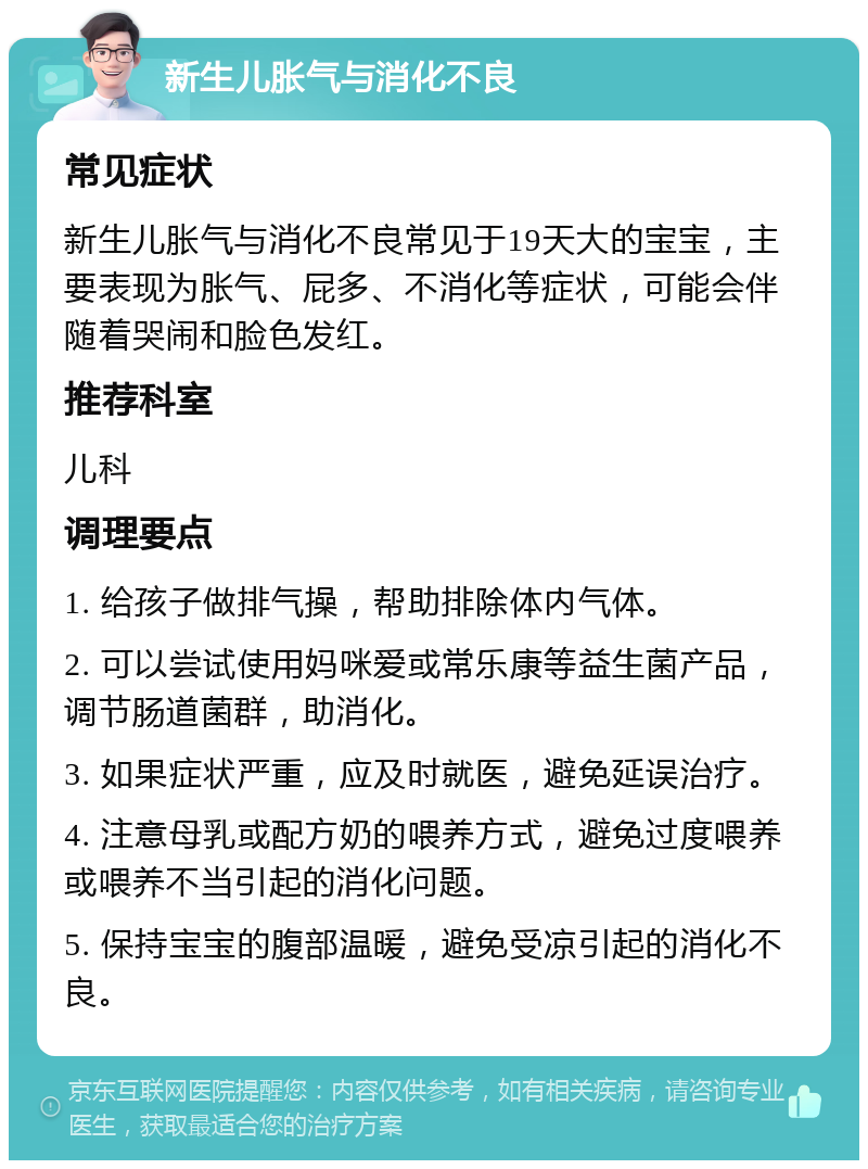 新生儿胀气与消化不良 常见症状 新生儿胀气与消化不良常见于19天大的宝宝，主要表现为胀气、屁多、不消化等症状，可能会伴随着哭闹和脸色发红。 推荐科室 儿科 调理要点 1. 给孩子做排气操，帮助排除体内气体。 2. 可以尝试使用妈咪爱或常乐康等益生菌产品，调节肠道菌群，助消化。 3. 如果症状严重，应及时就医，避免延误治疗。 4. 注意母乳或配方奶的喂养方式，避免过度喂养或喂养不当引起的消化问题。 5. 保持宝宝的腹部温暖，避免受凉引起的消化不良。