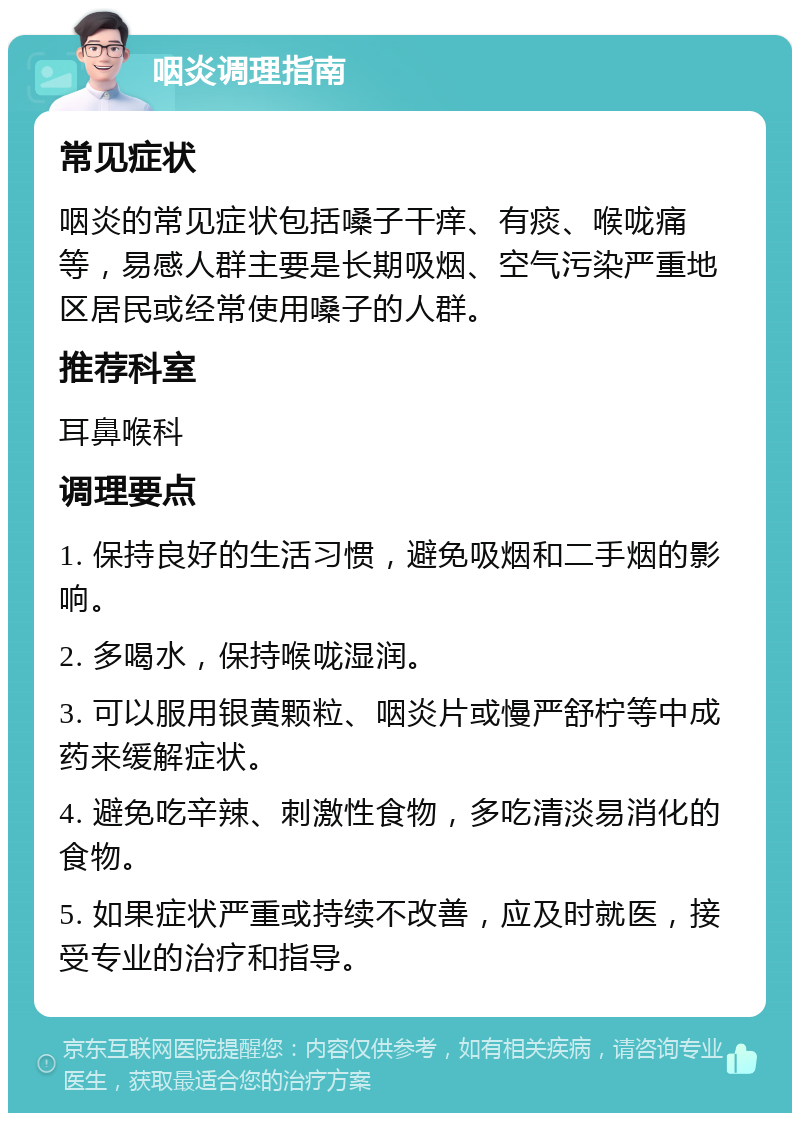 咽炎调理指南 常见症状 咽炎的常见症状包括嗓子干痒、有痰、喉咙痛等，易感人群主要是长期吸烟、空气污染严重地区居民或经常使用嗓子的人群。 推荐科室 耳鼻喉科 调理要点 1. 保持良好的生活习惯，避免吸烟和二手烟的影响。 2. 多喝水，保持喉咙湿润。 3. 可以服用银黄颗粒、咽炎片或慢严舒柠等中成药来缓解症状。 4. 避免吃辛辣、刺激性食物，多吃清淡易消化的食物。 5. 如果症状严重或持续不改善，应及时就医，接受专业的治疗和指导。