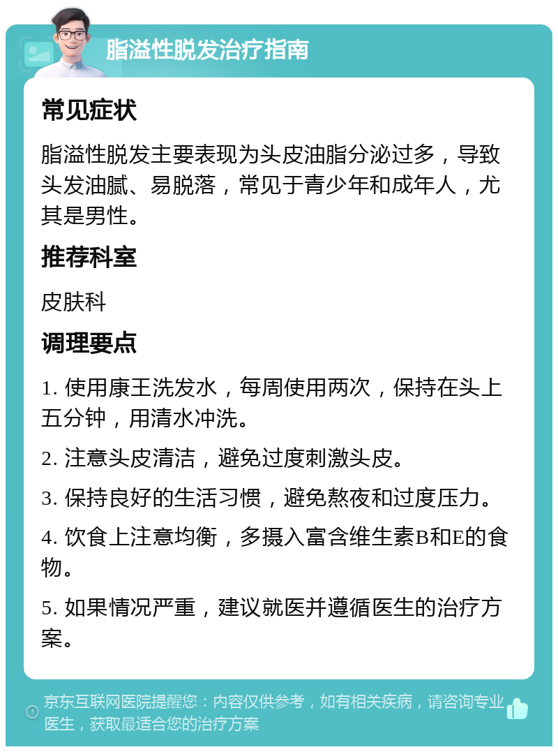 脂溢性脱发治疗指南 常见症状 脂溢性脱发主要表现为头皮油脂分泌过多，导致头发油腻、易脱落，常见于青少年和成年人，尤其是男性。 推荐科室 皮肤科 调理要点 1. 使用康王洗发水，每周使用两次，保持在头上五分钟，用清水冲洗。 2. 注意头皮清洁，避免过度刺激头皮。 3. 保持良好的生活习惯，避免熬夜和过度压力。 4. 饮食上注意均衡，多摄入富含维生素B和E的食物。 5. 如果情况严重，建议就医并遵循医生的治疗方案。