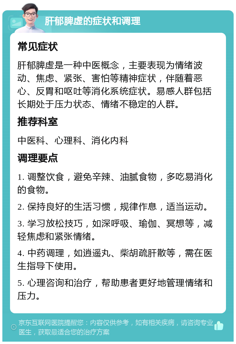 肝郁脾虚的症状和调理 常见症状 肝郁脾虚是一种中医概念，主要表现为情绪波动、焦虑、紧张、害怕等精神症状，伴随着恶心、反胃和呕吐等消化系统症状。易感人群包括长期处于压力状态、情绪不稳定的人群。 推荐科室 中医科、心理科、消化内科 调理要点 1. 调整饮食，避免辛辣、油腻食物，多吃易消化的食物。 2. 保持良好的生活习惯，规律作息，适当运动。 3. 学习放松技巧，如深呼吸、瑜伽、冥想等，减轻焦虑和紧张情绪。 4. 中药调理，如逍遥丸、柴胡疏肝散等，需在医生指导下使用。 5. 心理咨询和治疗，帮助患者更好地管理情绪和压力。