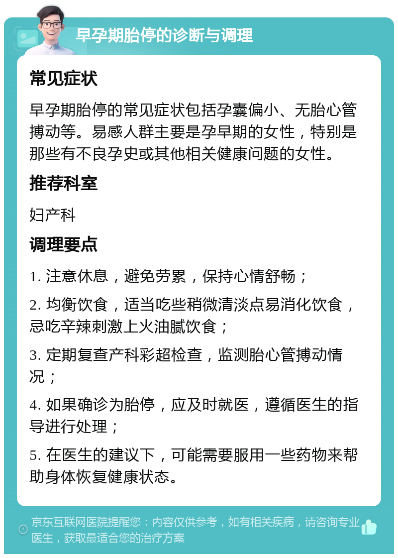 早孕期胎停的诊断与调理 常见症状 早孕期胎停的常见症状包括孕囊偏小、无胎心管搏动等。易感人群主要是孕早期的女性，特别是那些有不良孕史或其他相关健康问题的女性。 推荐科室 妇产科 调理要点 1. 注意休息，避免劳累，保持心情舒畅； 2. 均衡饮食，适当吃些稍微清淡点易消化饮食，忌吃辛辣刺激上火油腻饮食； 3. 定期复查产科彩超检查，监测胎心管搏动情况； 4. 如果确诊为胎停，应及时就医，遵循医生的指导进行处理； 5. 在医生的建议下，可能需要服用一些药物来帮助身体恢复健康状态。