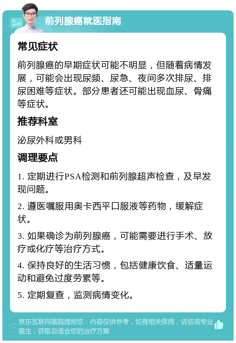 前列腺癌就医指南 常见症状 前列腺癌的早期症状可能不明显，但随着病情发展，可能会出现尿频、尿急、夜间多次排尿、排尿困难等症状。部分患者还可能出现血尿、骨痛等症状。 推荐科室 泌尿外科或男科 调理要点 1. 定期进行PSA检测和前列腺超声检查，及早发现问题。 2. 遵医嘱服用奥卡西平口服液等药物，缓解症状。 3. 如果确诊为前列腺癌，可能需要进行手术、放疗或化疗等治疗方式。 4. 保持良好的生活习惯，包括健康饮食、适量运动和避免过度劳累等。 5. 定期复查，监测病情变化。