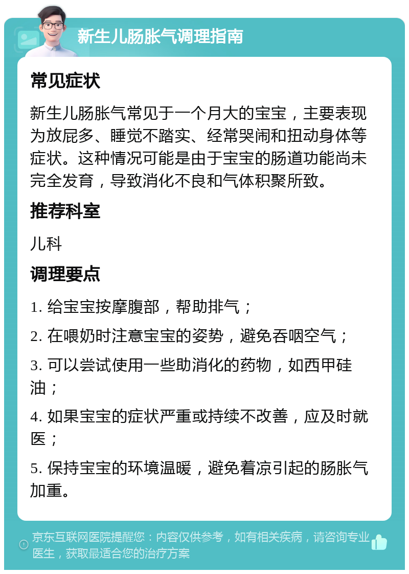 新生儿肠胀气调理指南 常见症状 新生儿肠胀气常见于一个月大的宝宝，主要表现为放屁多、睡觉不踏实、经常哭闹和扭动身体等症状。这种情况可能是由于宝宝的肠道功能尚未完全发育，导致消化不良和气体积聚所致。 推荐科室 儿科 调理要点 1. 给宝宝按摩腹部，帮助排气； 2. 在喂奶时注意宝宝的姿势，避免吞咽空气； 3. 可以尝试使用一些助消化的药物，如西甲硅油； 4. 如果宝宝的症状严重或持续不改善，应及时就医； 5. 保持宝宝的环境温暖，避免着凉引起的肠胀气加重。