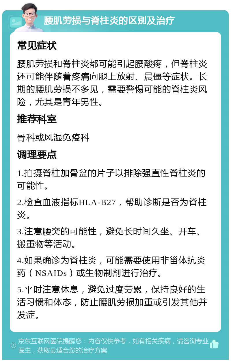 腰肌劳损与脊柱炎的区别及治疗 常见症状 腰肌劳损和脊柱炎都可能引起腰酸疼，但脊柱炎还可能伴随着疼痛向腿上放射、晨僵等症状。长期的腰肌劳损不多见，需要警惕可能的脊柱炎风险，尤其是青年男性。 推荐科室 骨科或风湿免疫科 调理要点 1.拍摄脊柱加骨盆的片子以排除强直性脊柱炎的可能性。 2.检查血液指标HLA-B27，帮助诊断是否为脊柱炎。 3.注意腰突的可能性，避免长时间久坐、开车、搬重物等活动。 4.如果确诊为脊柱炎，可能需要使用非甾体抗炎药（NSAIDs）或生物制剂进行治疗。 5.平时注意休息，避免过度劳累，保持良好的生活习惯和体态，防止腰肌劳损加重或引发其他并发症。