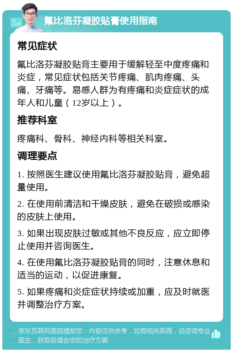 氟比洛芬凝胶贴膏使用指南 常见症状 氟比洛芬凝胶贴膏主要用于缓解轻至中度疼痛和炎症，常见症状包括关节疼痛、肌肉疼痛、头痛、牙痛等。易感人群为有疼痛和炎症症状的成年人和儿童（12岁以上）。 推荐科室 疼痛科、骨科、神经内科等相关科室。 调理要点 1. 按照医生建议使用氟比洛芬凝胶贴膏，避免超量使用。 2. 在使用前清洁和干燥皮肤，避免在破损或感染的皮肤上使用。 3. 如果出现皮肤过敏或其他不良反应，应立即停止使用并咨询医生。 4. 在使用氟比洛芬凝胶贴膏的同时，注意休息和适当的运动，以促进康复。 5. 如果疼痛和炎症症状持续或加重，应及时就医并调整治疗方案。