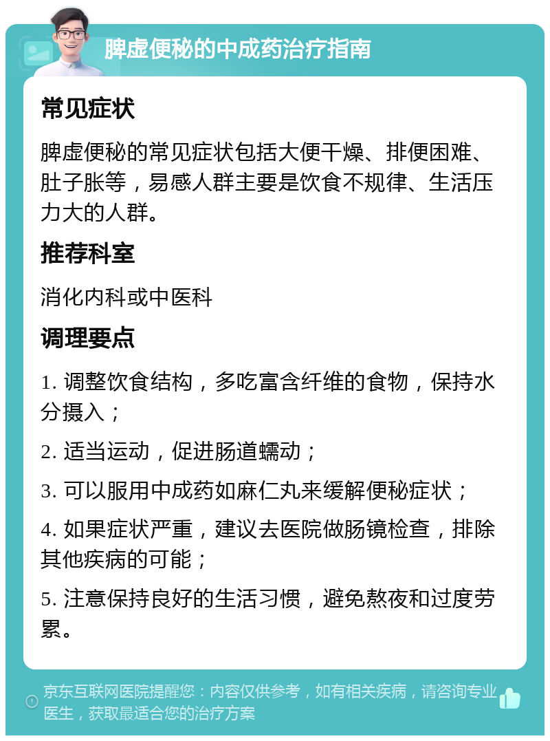 脾虚便秘的中成药治疗指南 常见症状 脾虚便秘的常见症状包括大便干燥、排便困难、肚子胀等，易感人群主要是饮食不规律、生活压力大的人群。 推荐科室 消化内科或中医科 调理要点 1. 调整饮食结构，多吃富含纤维的食物，保持水分摄入； 2. 适当运动，促进肠道蠕动； 3. 可以服用中成药如麻仁丸来缓解便秘症状； 4. 如果症状严重，建议去医院做肠镜检查，排除其他疾病的可能； 5. 注意保持良好的生活习惯，避免熬夜和过度劳累。