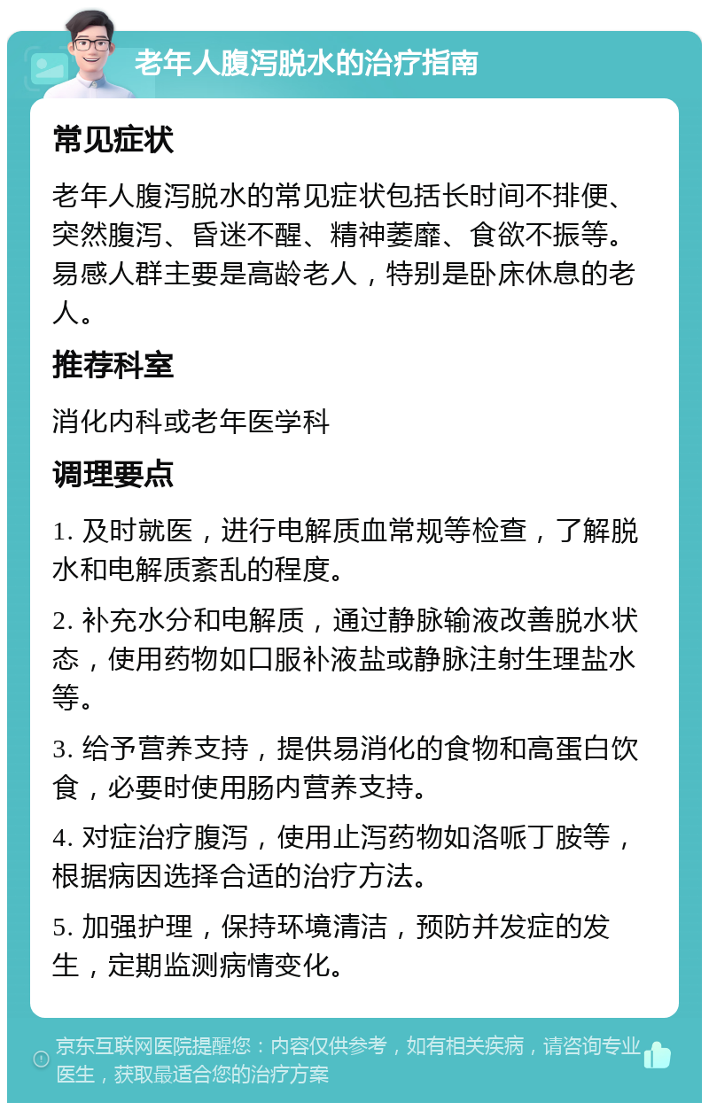 老年人腹泻脱水的治疗指南 常见症状 老年人腹泻脱水的常见症状包括长时间不排便、突然腹泻、昏迷不醒、精神萎靡、食欲不振等。易感人群主要是高龄老人，特别是卧床休息的老人。 推荐科室 消化内科或老年医学科 调理要点 1. 及时就医，进行电解质血常规等检查，了解脱水和电解质紊乱的程度。 2. 补充水分和电解质，通过静脉输液改善脱水状态，使用药物如口服补液盐或静脉注射生理盐水等。 3. 给予营养支持，提供易消化的食物和高蛋白饮食，必要时使用肠内营养支持。 4. 对症治疗腹泻，使用止泻药物如洛哌丁胺等，根据病因选择合适的治疗方法。 5. 加强护理，保持环境清洁，预防并发症的发生，定期监测病情变化。