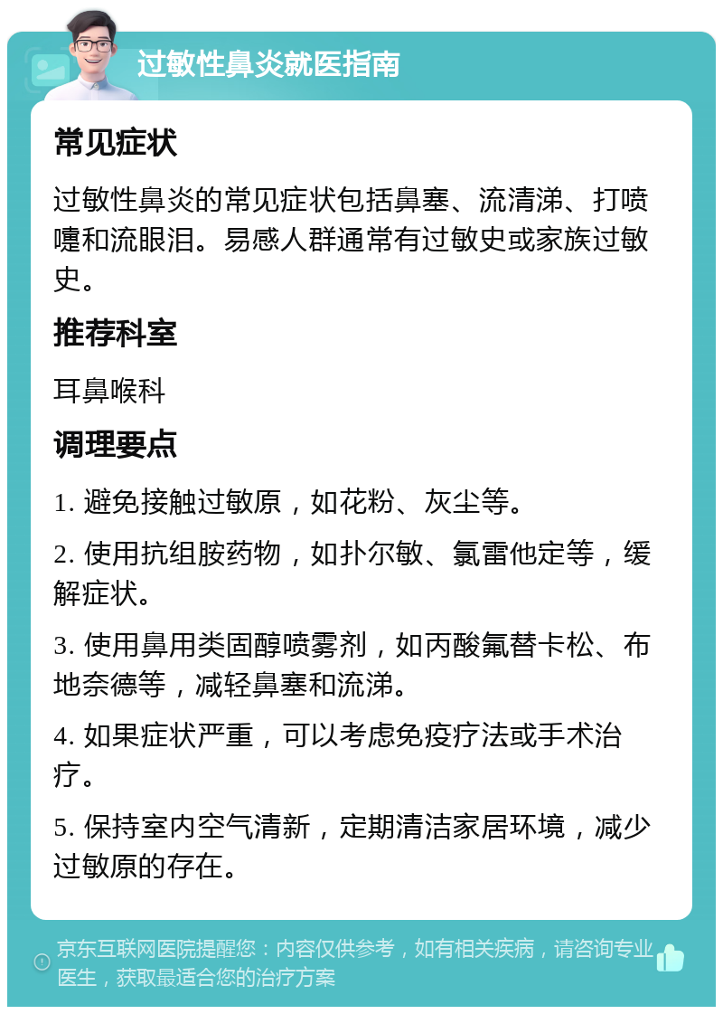 过敏性鼻炎就医指南 常见症状 过敏性鼻炎的常见症状包括鼻塞、流清涕、打喷嚏和流眼泪。易感人群通常有过敏史或家族过敏史。 推荐科室 耳鼻喉科 调理要点 1. 避免接触过敏原，如花粉、灰尘等。 2. 使用抗组胺药物，如扑尔敏、氯雷他定等，缓解症状。 3. 使用鼻用类固醇喷雾剂，如丙酸氟替卡松、布地奈德等，减轻鼻塞和流涕。 4. 如果症状严重，可以考虑免疫疗法或手术治疗。 5. 保持室内空气清新，定期清洁家居环境，减少过敏原的存在。