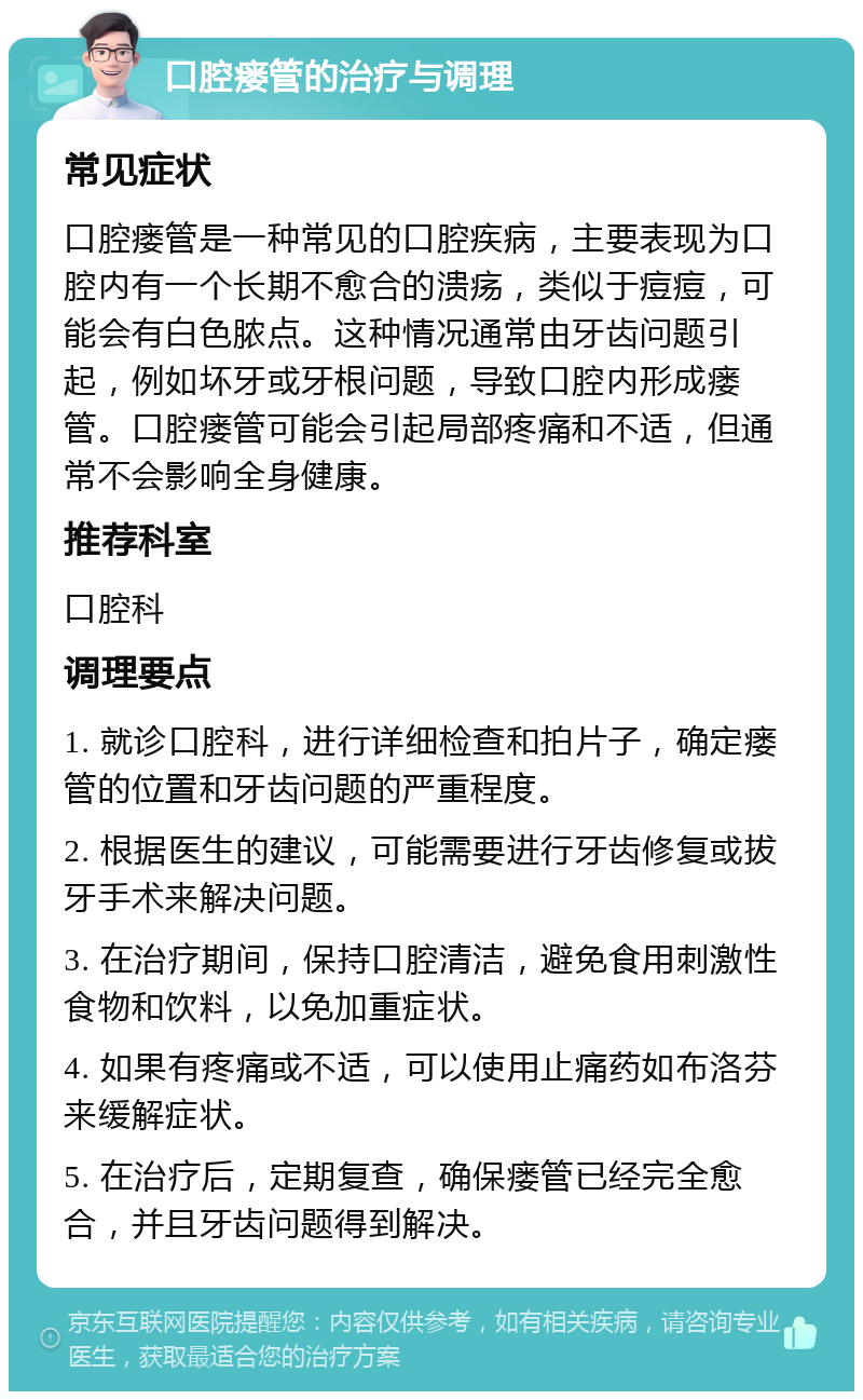 口腔瘘管的治疗与调理 常见症状 口腔瘘管是一种常见的口腔疾病，主要表现为口腔内有一个长期不愈合的溃疡，类似于痘痘，可能会有白色脓点。这种情况通常由牙齿问题引起，例如坏牙或牙根问题，导致口腔内形成瘘管。口腔瘘管可能会引起局部疼痛和不适，但通常不会影响全身健康。 推荐科室 口腔科 调理要点 1. 就诊口腔科，进行详细检查和拍片子，确定瘘管的位置和牙齿问题的严重程度。 2. 根据医生的建议，可能需要进行牙齿修复或拔牙手术来解决问题。 3. 在治疗期间，保持口腔清洁，避免食用刺激性食物和饮料，以免加重症状。 4. 如果有疼痛或不适，可以使用止痛药如布洛芬来缓解症状。 5. 在治疗后，定期复查，确保瘘管已经完全愈合，并且牙齿问题得到解决。