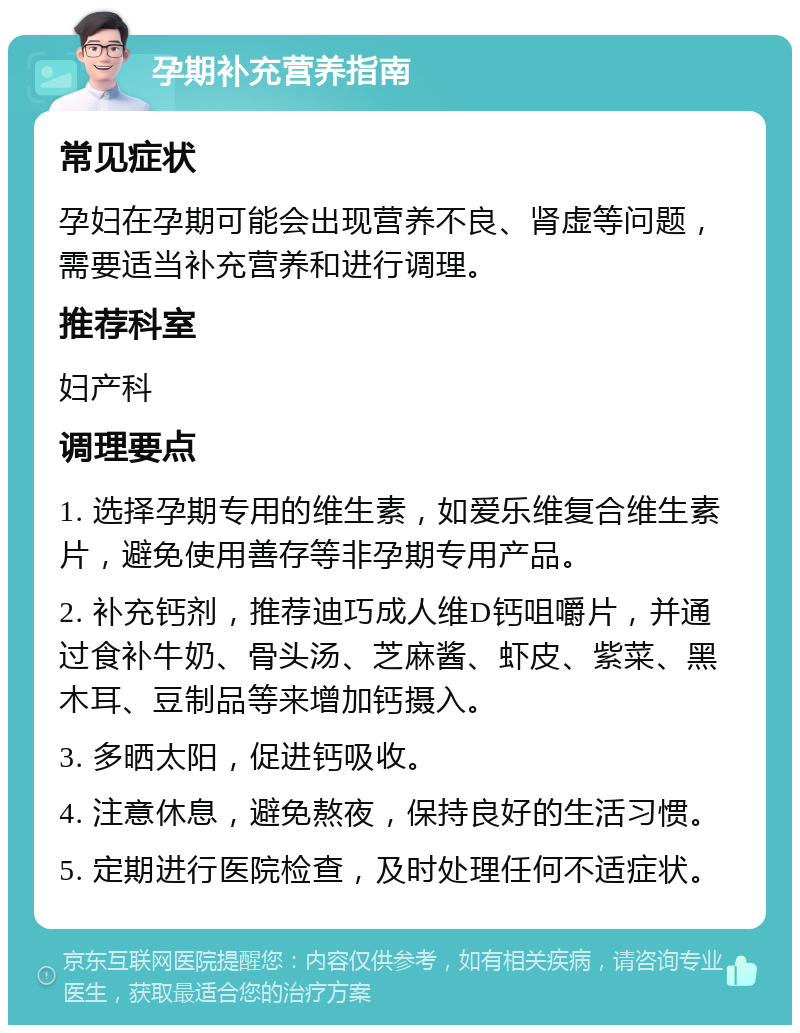 孕期补充营养指南 常见症状 孕妇在孕期可能会出现营养不良、肾虚等问题，需要适当补充营养和进行调理。 推荐科室 妇产科 调理要点 1. 选择孕期专用的维生素，如爱乐维复合维生素片，避免使用善存等非孕期专用产品。 2. 补充钙剂，推荐迪巧成人维D钙咀嚼片，并通过食补牛奶、骨头汤、芝麻酱、虾皮、紫菜、黑木耳、豆制品等来增加钙摄入。 3. 多晒太阳，促进钙吸收。 4. 注意休息，避免熬夜，保持良好的生活习惯。 5. 定期进行医院检查，及时处理任何不适症状。