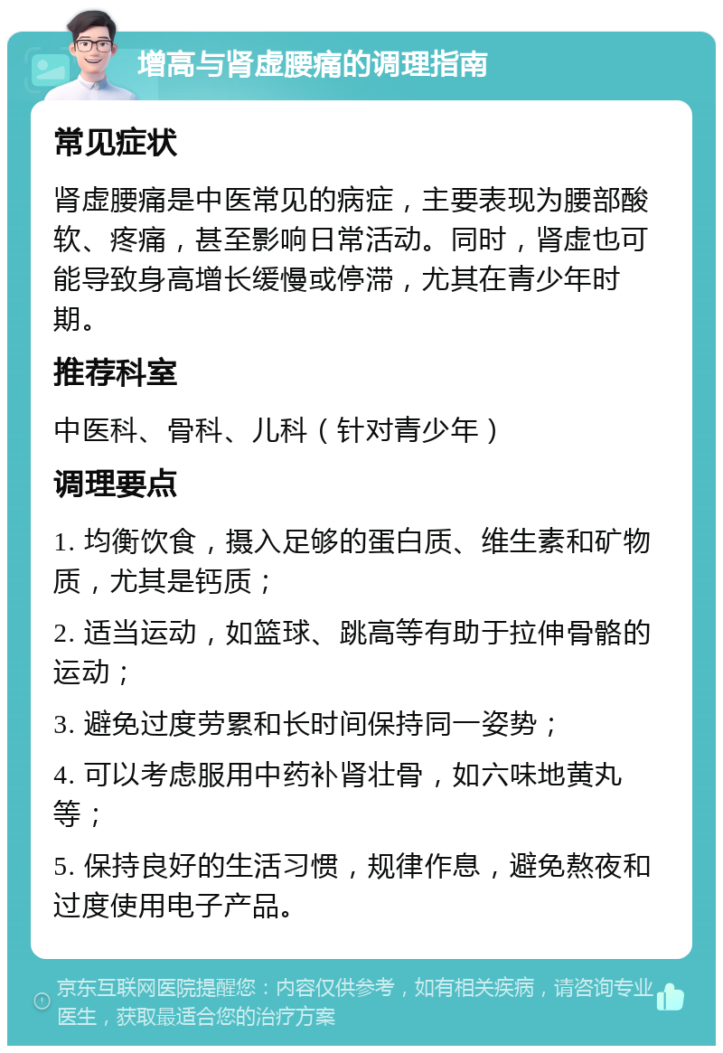 增高与肾虚腰痛的调理指南 常见症状 肾虚腰痛是中医常见的病症，主要表现为腰部酸软、疼痛，甚至影响日常活动。同时，肾虚也可能导致身高增长缓慢或停滞，尤其在青少年时期。 推荐科室 中医科、骨科、儿科（针对青少年） 调理要点 1. 均衡饮食，摄入足够的蛋白质、维生素和矿物质，尤其是钙质； 2. 适当运动，如篮球、跳高等有助于拉伸骨骼的运动； 3. 避免过度劳累和长时间保持同一姿势； 4. 可以考虑服用中药补肾壮骨，如六味地黄丸等； 5. 保持良好的生活习惯，规律作息，避免熬夜和过度使用电子产品。