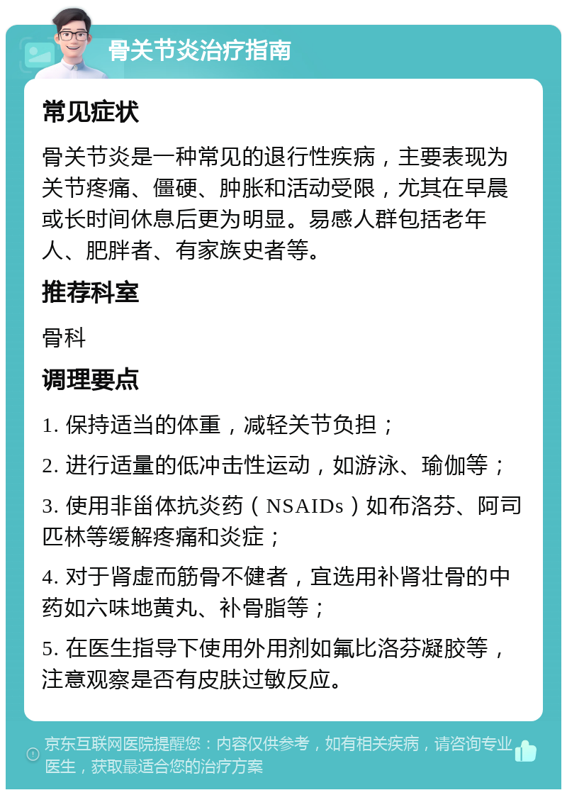 骨关节炎治疗指南 常见症状 骨关节炎是一种常见的退行性疾病，主要表现为关节疼痛、僵硬、肿胀和活动受限，尤其在早晨或长时间休息后更为明显。易感人群包括老年人、肥胖者、有家族史者等。 推荐科室 骨科 调理要点 1. 保持适当的体重，减轻关节负担； 2. 进行适量的低冲击性运动，如游泳、瑜伽等； 3. 使用非甾体抗炎药（NSAIDs）如布洛芬、阿司匹林等缓解疼痛和炎症； 4. 对于肾虚而筋骨不健者，宜选用补肾壮骨的中药如六味地黄丸、补骨脂等； 5. 在医生指导下使用外用剂如氟比洛芬凝胶等，注意观察是否有皮肤过敏反应。