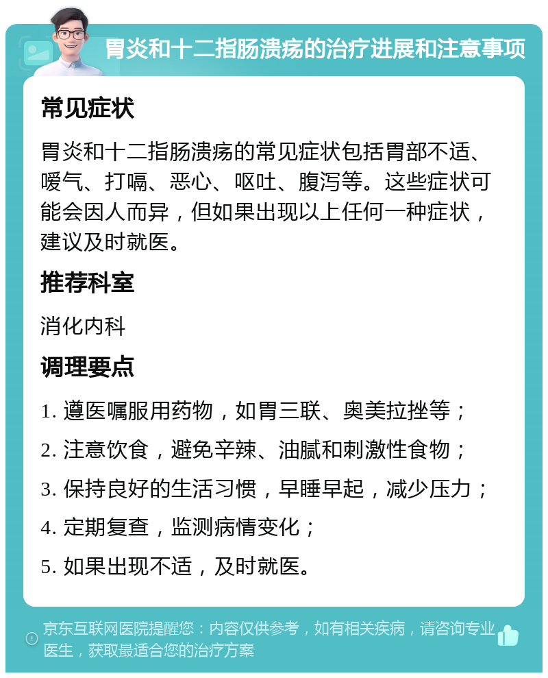 胃炎和十二指肠溃疡的治疗进展和注意事项 常见症状 胃炎和十二指肠溃疡的常见症状包括胃部不适、嗳气、打嗝、恶心、呕吐、腹泻等。这些症状可能会因人而异，但如果出现以上任何一种症状，建议及时就医。 推荐科室 消化内科 调理要点 1. 遵医嘱服用药物，如胃三联、奥美拉挫等； 2. 注意饮食，避免辛辣、油腻和刺激性食物； 3. 保持良好的生活习惯，早睡早起，减少压力； 4. 定期复查，监测病情变化； 5. 如果出现不适，及时就医。