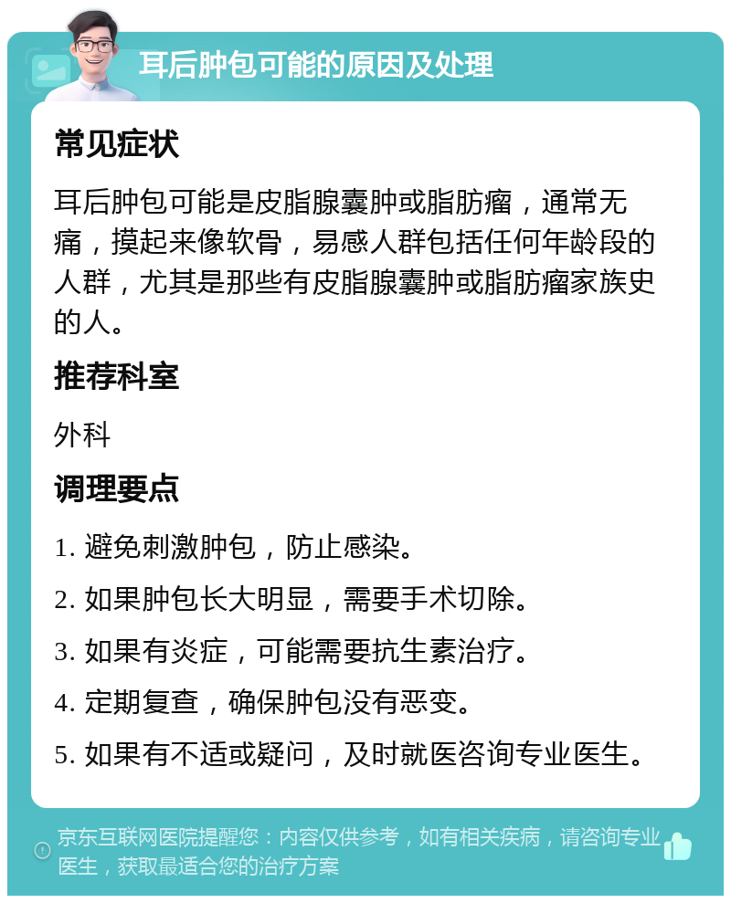 耳后肿包可能的原因及处理 常见症状 耳后肿包可能是皮脂腺囊肿或脂肪瘤，通常无痛，摸起来像软骨，易感人群包括任何年龄段的人群，尤其是那些有皮脂腺囊肿或脂肪瘤家族史的人。 推荐科室 外科 调理要点 1. 避免刺激肿包，防止感染。 2. 如果肿包长大明显，需要手术切除。 3. 如果有炎症，可能需要抗生素治疗。 4. 定期复查，确保肿包没有恶变。 5. 如果有不适或疑问，及时就医咨询专业医生。