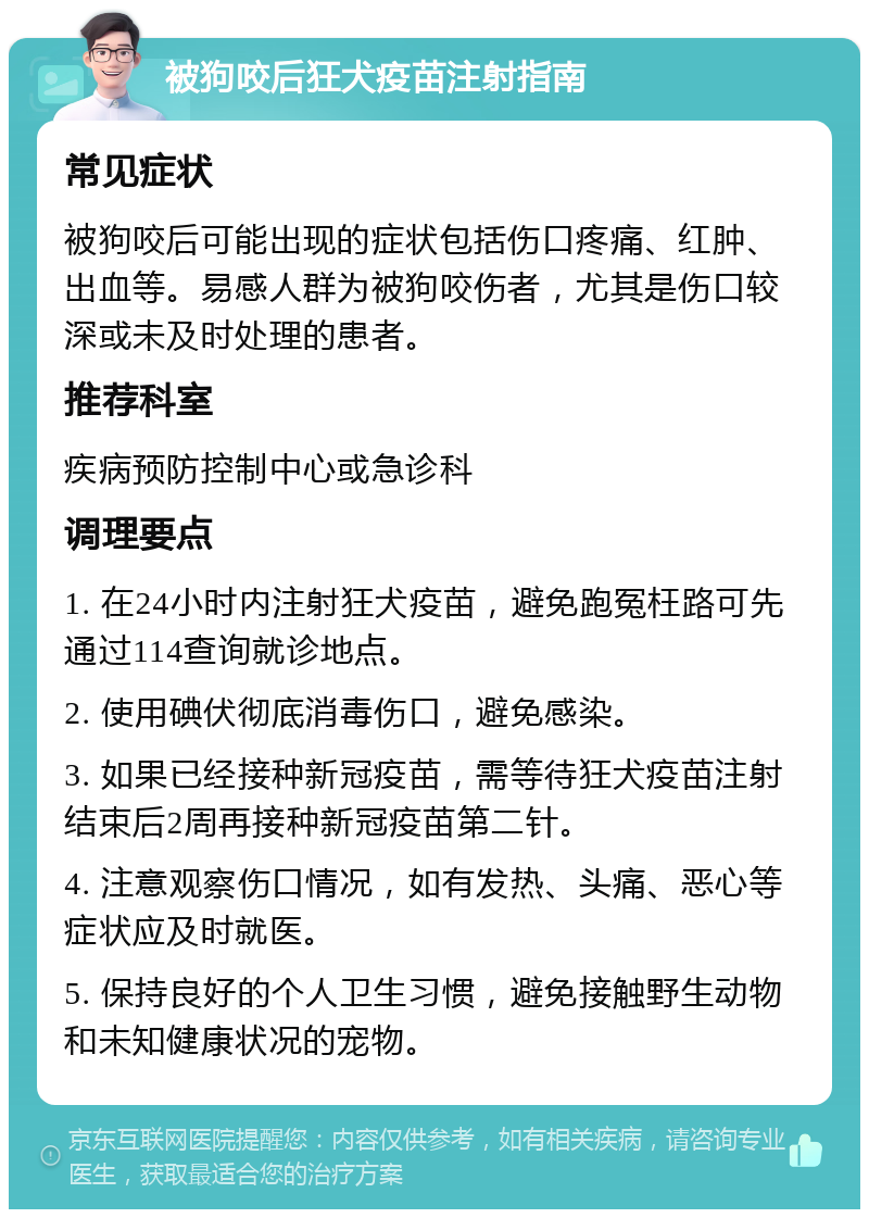 被狗咬后狂犬疫苗注射指南 常见症状 被狗咬后可能出现的症状包括伤口疼痛、红肿、出血等。易感人群为被狗咬伤者，尤其是伤口较深或未及时处理的患者。 推荐科室 疾病预防控制中心或急诊科 调理要点 1. 在24小时内注射狂犬疫苗，避免跑冤枉路可先通过114查询就诊地点。 2. 使用碘伏彻底消毒伤口，避免感染。 3. 如果已经接种新冠疫苗，需等待狂犬疫苗注射结束后2周再接种新冠疫苗第二针。 4. 注意观察伤口情况，如有发热、头痛、恶心等症状应及时就医。 5. 保持良好的个人卫生习惯，避免接触野生动物和未知健康状况的宠物。