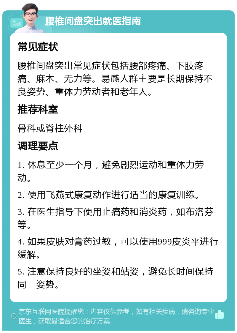 腰椎间盘突出就医指南 常见症状 腰椎间盘突出常见症状包括腰部疼痛、下肢疼痛、麻木、无力等。易感人群主要是长期保持不良姿势、重体力劳动者和老年人。 推荐科室 骨科或脊柱外科 调理要点 1. 休息至少一个月，避免剧烈运动和重体力劳动。 2. 使用飞燕式康复动作进行适当的康复训练。 3. 在医生指导下使用止痛药和消炎药，如布洛芬等。 4. 如果皮肤对膏药过敏，可以使用999皮炎平进行缓解。 5. 注意保持良好的坐姿和站姿，避免长时间保持同一姿势。