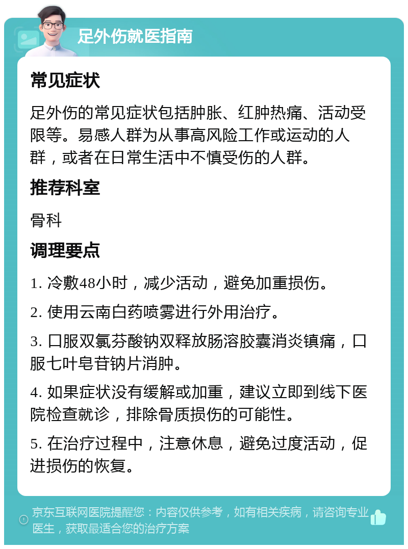 足外伤就医指南 常见症状 足外伤的常见症状包括肿胀、红肿热痛、活动受限等。易感人群为从事高风险工作或运动的人群，或者在日常生活中不慎受伤的人群。 推荐科室 骨科 调理要点 1. 冷敷48小时，减少活动，避免加重损伤。 2. 使用云南白药喷雾进行外用治疗。 3. 口服双氯芬酸钠双释放肠溶胶囊消炎镇痛，口服七叶皂苷钠片消肿。 4. 如果症状没有缓解或加重，建议立即到线下医院检查就诊，排除骨质损伤的可能性。 5. 在治疗过程中，注意休息，避免过度活动，促进损伤的恢复。