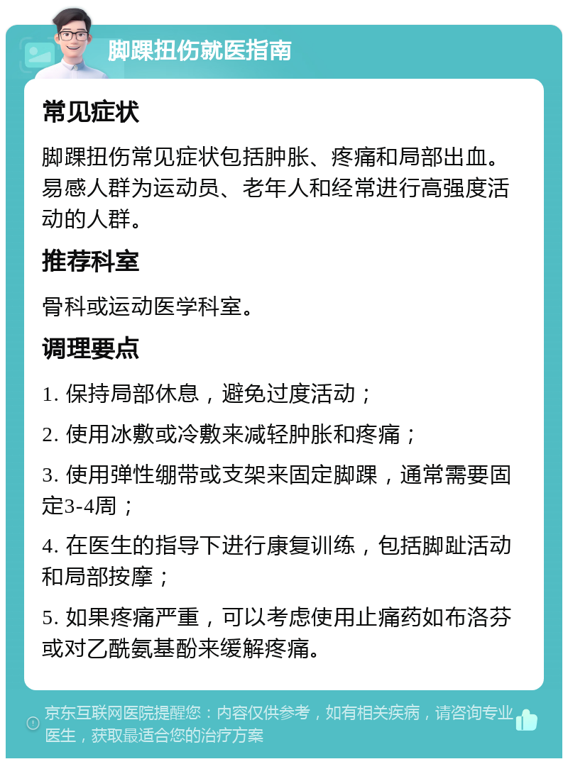 脚踝扭伤就医指南 常见症状 脚踝扭伤常见症状包括肿胀、疼痛和局部出血。易感人群为运动员、老年人和经常进行高强度活动的人群。 推荐科室 骨科或运动医学科室。 调理要点 1. 保持局部休息，避免过度活动； 2. 使用冰敷或冷敷来减轻肿胀和疼痛； 3. 使用弹性绷带或支架来固定脚踝，通常需要固定3-4周； 4. 在医生的指导下进行康复训练，包括脚趾活动和局部按摩； 5. 如果疼痛严重，可以考虑使用止痛药如布洛芬或对乙酰氨基酚来缓解疼痛。