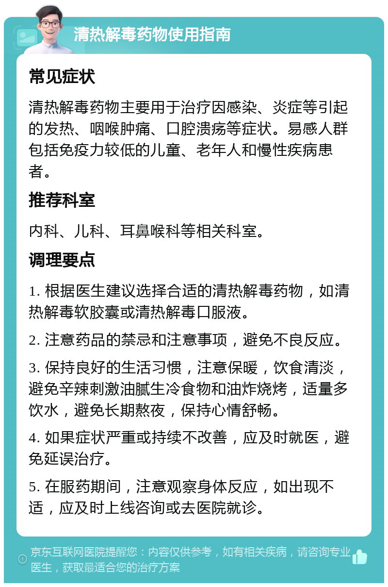 清热解毒药物使用指南 常见症状 清热解毒药物主要用于治疗因感染、炎症等引起的发热、咽喉肿痛、口腔溃疡等症状。易感人群包括免疫力较低的儿童、老年人和慢性疾病患者。 推荐科室 内科、儿科、耳鼻喉科等相关科室。 调理要点 1. 根据医生建议选择合适的清热解毒药物，如清热解毒软胶囊或清热解毒口服液。 2. 注意药品的禁忌和注意事项，避免不良反应。 3. 保持良好的生活习惯，注意保暖，饮食清淡，避免辛辣刺激油腻生冷食物和油炸烧烤，适量多饮水，避免长期熬夜，保持心情舒畅。 4. 如果症状严重或持续不改善，应及时就医，避免延误治疗。 5. 在服药期间，注意观察身体反应，如出现不适，应及时上线咨询或去医院就诊。