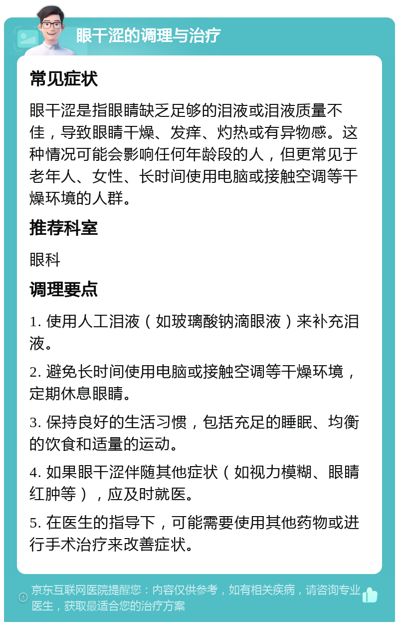 眼干涩的调理与治疗 常见症状 眼干涩是指眼睛缺乏足够的泪液或泪液质量不佳，导致眼睛干燥、发痒、灼热或有异物感。这种情况可能会影响任何年龄段的人，但更常见于老年人、女性、长时间使用电脑或接触空调等干燥环境的人群。 推荐科室 眼科 调理要点 1. 使用人工泪液（如玻璃酸钠滴眼液）来补充泪液。 2. 避免长时间使用电脑或接触空调等干燥环境，定期休息眼睛。 3. 保持良好的生活习惯，包括充足的睡眠、均衡的饮食和适量的运动。 4. 如果眼干涩伴随其他症状（如视力模糊、眼睛红肿等），应及时就医。 5. 在医生的指导下，可能需要使用其他药物或进行手术治疗来改善症状。