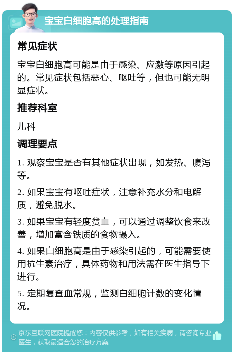 宝宝白细胞高的处理指南 常见症状 宝宝白细胞高可能是由于感染、应激等原因引起的。常见症状包括恶心、呕吐等，但也可能无明显症状。 推荐科室 儿科 调理要点 1. 观察宝宝是否有其他症状出现，如发热、腹泻等。 2. 如果宝宝有呕吐症状，注意补充水分和电解质，避免脱水。 3. 如果宝宝有轻度贫血，可以通过调整饮食来改善，增加富含铁质的食物摄入。 4. 如果白细胞高是由于感染引起的，可能需要使用抗生素治疗，具体药物和用法需在医生指导下进行。 5. 定期复查血常规，监测白细胞计数的变化情况。