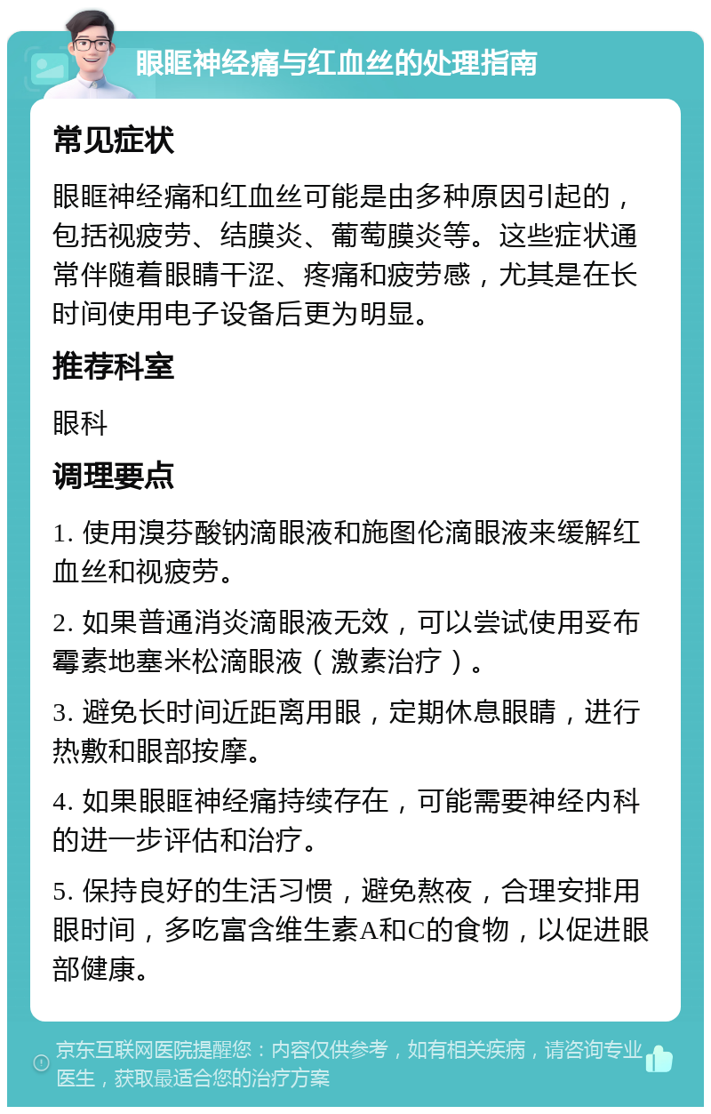 眼眶神经痛与红血丝的处理指南 常见症状 眼眶神经痛和红血丝可能是由多种原因引起的，包括视疲劳、结膜炎、葡萄膜炎等。这些症状通常伴随着眼睛干涩、疼痛和疲劳感，尤其是在长时间使用电子设备后更为明显。 推荐科室 眼科 调理要点 1. 使用溴芬酸钠滴眼液和施图伦滴眼液来缓解红血丝和视疲劳。 2. 如果普通消炎滴眼液无效，可以尝试使用妥布霉素地塞米松滴眼液（激素治疗）。 3. 避免长时间近距离用眼，定期休息眼睛，进行热敷和眼部按摩。 4. 如果眼眶神经痛持续存在，可能需要神经内科的进一步评估和治疗。 5. 保持良好的生活习惯，避免熬夜，合理安排用眼时间，多吃富含维生素A和C的食物，以促进眼部健康。