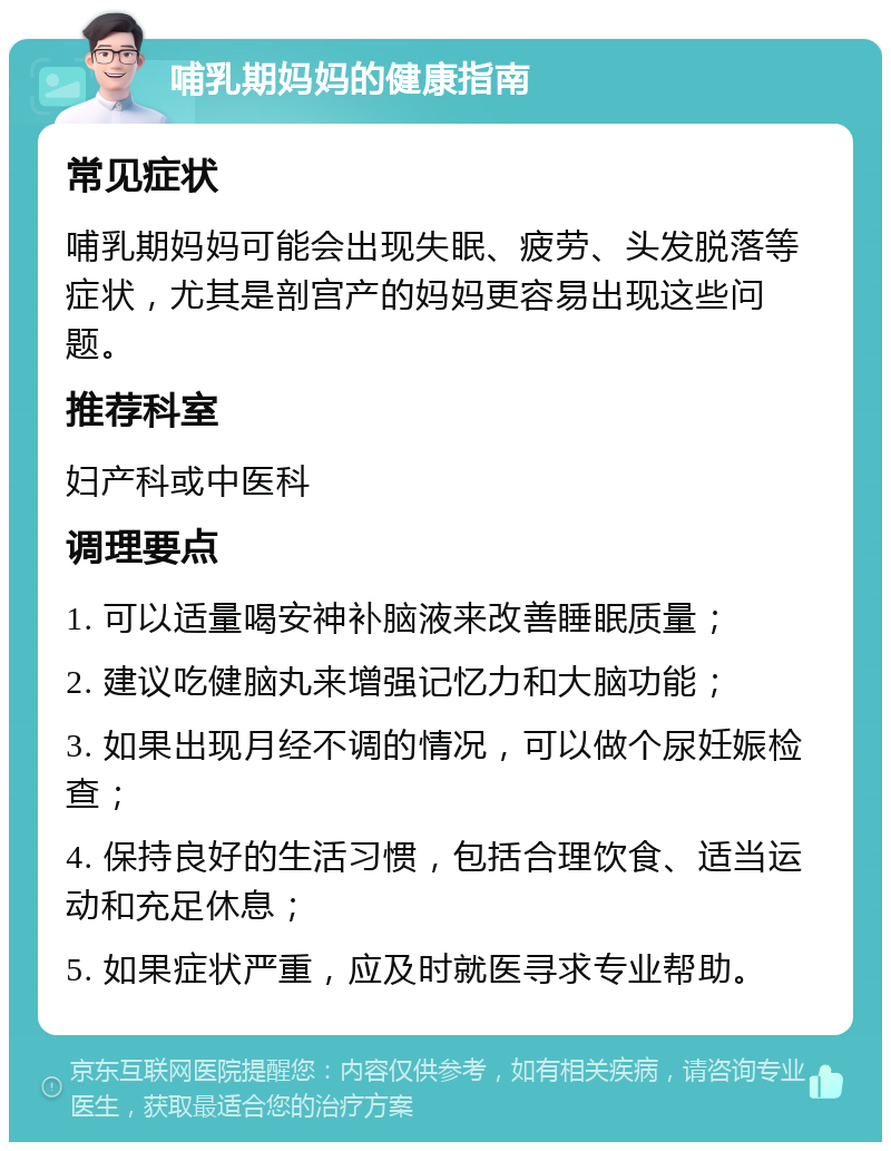 哺乳期妈妈的健康指南 常见症状 哺乳期妈妈可能会出现失眠、疲劳、头发脱落等症状，尤其是剖宫产的妈妈更容易出现这些问题。 推荐科室 妇产科或中医科 调理要点 1. 可以适量喝安神补脑液来改善睡眠质量； 2. 建议吃健脑丸来增强记忆力和大脑功能； 3. 如果出现月经不调的情况，可以做个尿妊娠检查； 4. 保持良好的生活习惯，包括合理饮食、适当运动和充足休息； 5. 如果症状严重，应及时就医寻求专业帮助。