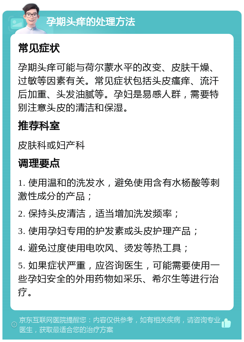 孕期头痒的处理方法 常见症状 孕期头痒可能与荷尔蒙水平的改变、皮肤干燥、过敏等因素有关。常见症状包括头皮瘙痒、流汗后加重、头发油腻等。孕妇是易感人群，需要特别注意头皮的清洁和保湿。 推荐科室 皮肤科或妇产科 调理要点 1. 使用温和的洗发水，避免使用含有水杨酸等刺激性成分的产品； 2. 保持头皮清洁，适当增加洗发频率； 3. 使用孕妇专用的护发素或头皮护理产品； 4. 避免过度使用电吹风、烫发等热工具； 5. 如果症状严重，应咨询医生，可能需要使用一些孕妇安全的外用药物如采乐、希尔生等进行治疗。