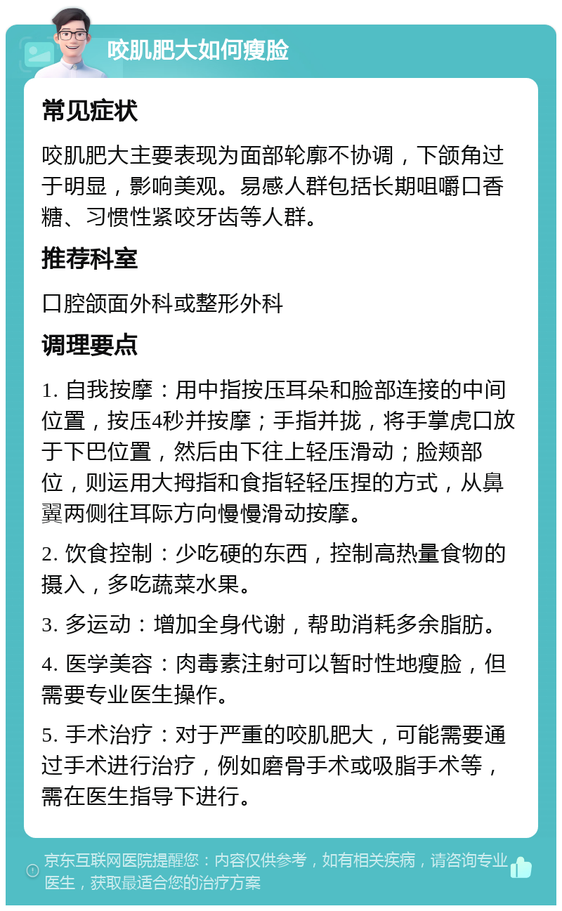 咬肌肥大如何瘦脸 常见症状 咬肌肥大主要表现为面部轮廓不协调，下颌角过于明显，影响美观。易感人群包括长期咀嚼口香糖、习惯性紧咬牙齿等人群。 推荐科室 口腔颌面外科或整形外科 调理要点 1. 自我按摩：用中指按压耳朵和脸部连接的中间位置，按压4秒并按摩；手指并拢，将手掌虎口放于下巴位置，然后由下往上轻压滑动；脸颊部位，则运用大拇指和食指轻轻压捏的方式，从鼻翼两侧往耳际方向慢慢滑动按摩。 2. 饮食控制：少吃硬的东西，控制高热量食物的摄入，多吃蔬菜水果。 3. 多运动：增加全身代谢，帮助消耗多余脂肪。 4. 医学美容：肉毒素注射可以暂时性地瘦脸，但需要专业医生操作。 5. 手术治疗：对于严重的咬肌肥大，可能需要通过手术进行治疗，例如磨骨手术或吸脂手术等，需在医生指导下进行。