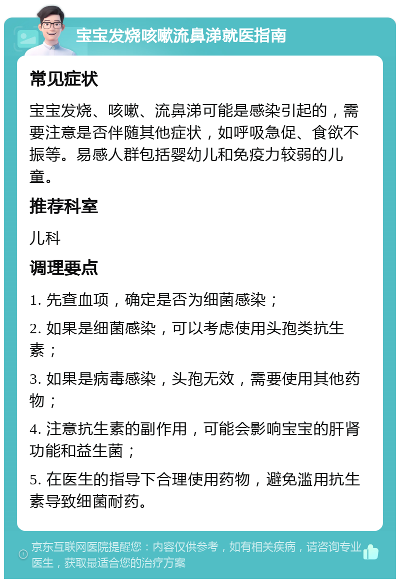 宝宝发烧咳嗽流鼻涕就医指南 常见症状 宝宝发烧、咳嗽、流鼻涕可能是感染引起的，需要注意是否伴随其他症状，如呼吸急促、食欲不振等。易感人群包括婴幼儿和免疫力较弱的儿童。 推荐科室 儿科 调理要点 1. 先查血项，确定是否为细菌感染； 2. 如果是细菌感染，可以考虑使用头孢类抗生素； 3. 如果是病毒感染，头孢无效，需要使用其他药物； 4. 注意抗生素的副作用，可能会影响宝宝的肝肾功能和益生菌； 5. 在医生的指导下合理使用药物，避免滥用抗生素导致细菌耐药。