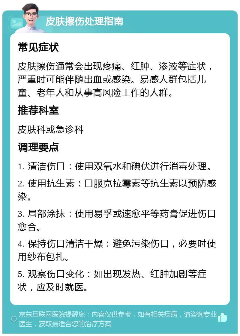 皮肤擦伤处理指南 常见症状 皮肤擦伤通常会出现疼痛、红肿、渗液等症状，严重时可能伴随出血或感染。易感人群包括儿童、老年人和从事高风险工作的人群。 推荐科室 皮肤科或急诊科 调理要点 1. 清洁伤口：使用双氧水和碘伏进行消毒处理。 2. 使用抗生素：口服克拉霉素等抗生素以预防感染。 3. 局部涂抹：使用易孚或速愈平等药膏促进伤口愈合。 4. 保持伤口清洁干燥：避免污染伤口，必要时使用纱布包扎。 5. 观察伤口变化：如出现发热、红肿加剧等症状，应及时就医。