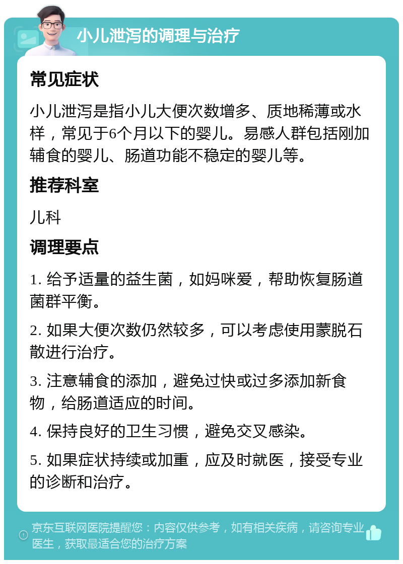 小儿泄泻的调理与治疗 常见症状 小儿泄泻是指小儿大便次数增多、质地稀薄或水样，常见于6个月以下的婴儿。易感人群包括刚加辅食的婴儿、肠道功能不稳定的婴儿等。 推荐科室 儿科 调理要点 1. 给予适量的益生菌，如妈咪爱，帮助恢复肠道菌群平衡。 2. 如果大便次数仍然较多，可以考虑使用蒙脱石散进行治疗。 3. 注意辅食的添加，避免过快或过多添加新食物，给肠道适应的时间。 4. 保持良好的卫生习惯，避免交叉感染。 5. 如果症状持续或加重，应及时就医，接受专业的诊断和治疗。