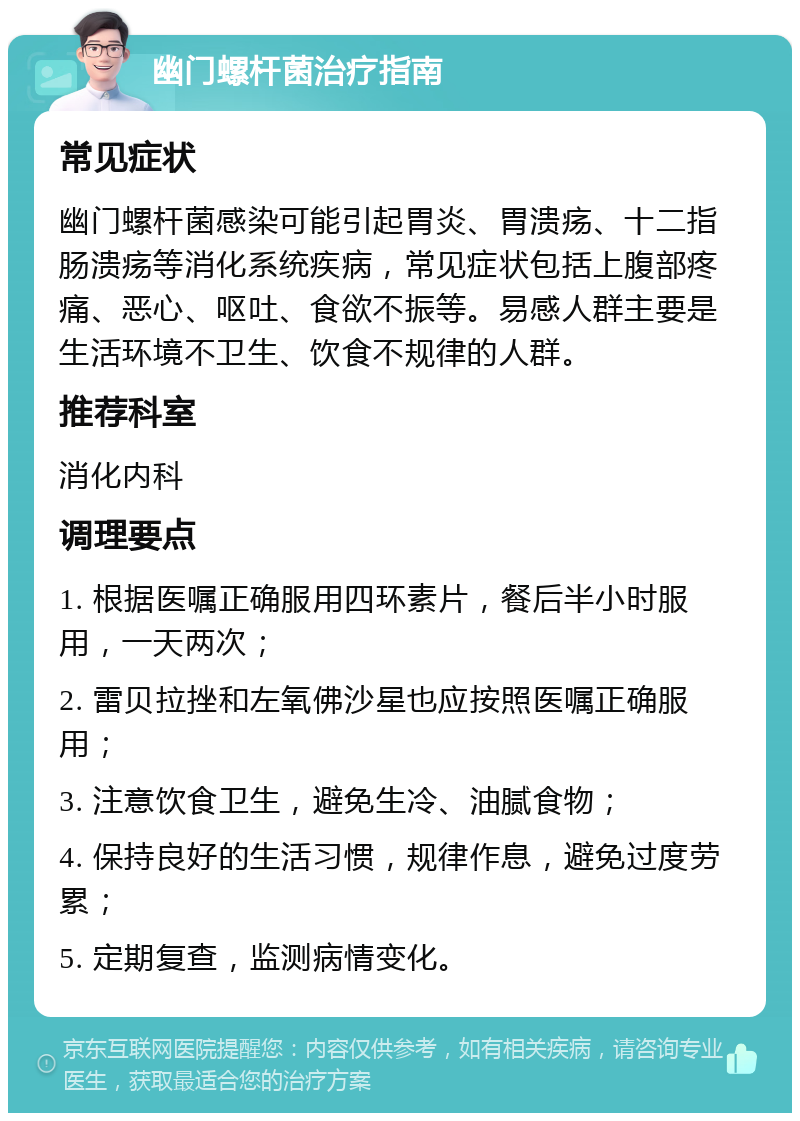 幽门螺杆菌治疗指南 常见症状 幽门螺杆菌感染可能引起胃炎、胃溃疡、十二指肠溃疡等消化系统疾病，常见症状包括上腹部疼痛、恶心、呕吐、食欲不振等。易感人群主要是生活环境不卫生、饮食不规律的人群。 推荐科室 消化内科 调理要点 1. 根据医嘱正确服用四环素片，餐后半小时服用，一天两次； 2. 雷贝拉挫和左氧佛沙星也应按照医嘱正确服用； 3. 注意饮食卫生，避免生冷、油腻食物； 4. 保持良好的生活习惯，规律作息，避免过度劳累； 5. 定期复查，监测病情变化。